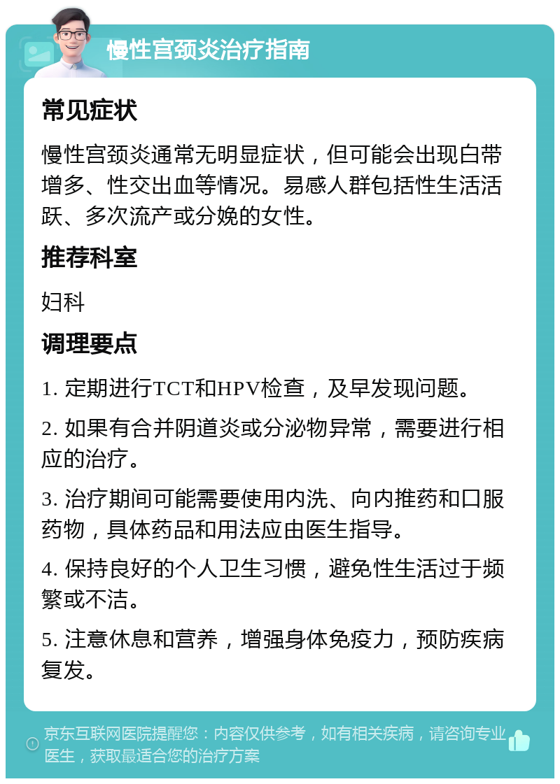 慢性宫颈炎治疗指南 常见症状 慢性宫颈炎通常无明显症状，但可能会出现白带增多、性交出血等情况。易感人群包括性生活活跃、多次流产或分娩的女性。 推荐科室 妇科 调理要点 1. 定期进行TCT和HPV检查，及早发现问题。 2. 如果有合并阴道炎或分泌物异常，需要进行相应的治疗。 3. 治疗期间可能需要使用内洗、向内推药和口服药物，具体药品和用法应由医生指导。 4. 保持良好的个人卫生习惯，避免性生活过于频繁或不洁。 5. 注意休息和营养，增强身体免疫力，预防疾病复发。