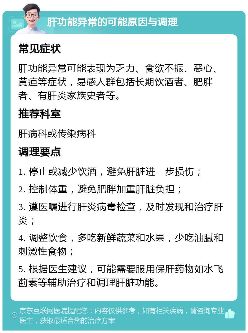 肝功能异常的可能原因与调理 常见症状 肝功能异常可能表现为乏力、食欲不振、恶心、黄疸等症状，易感人群包括长期饮酒者、肥胖者、有肝炎家族史者等。 推荐科室 肝病科或传染病科 调理要点 1. 停止或减少饮酒，避免肝脏进一步损伤； 2. 控制体重，避免肥胖加重肝脏负担； 3. 遵医嘱进行肝炎病毒检查，及时发现和治疗肝炎； 4. 调整饮食，多吃新鲜蔬菜和水果，少吃油腻和刺激性食物； 5. 根据医生建议，可能需要服用保肝药物如水飞蓟素等辅助治疗和调理肝脏功能。