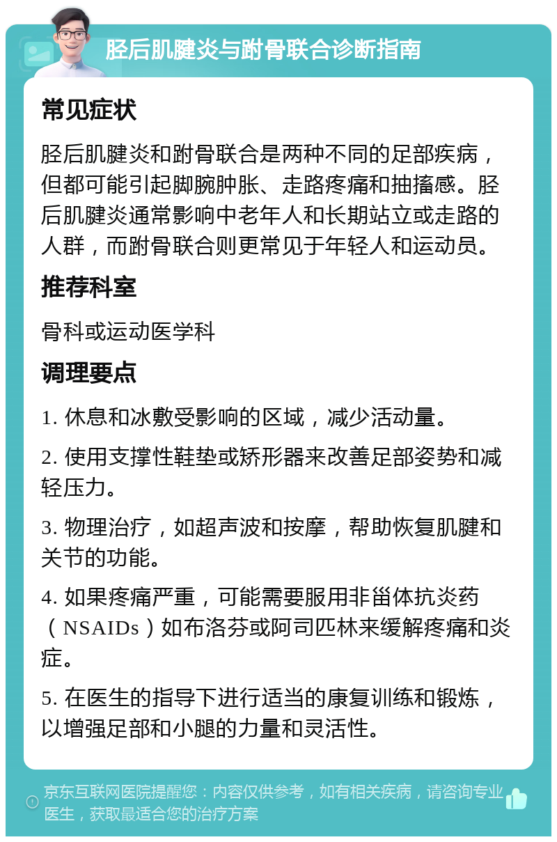 胫后肌腱炎与跗骨联合诊断指南 常见症状 胫后肌腱炎和跗骨联合是两种不同的足部疾病，但都可能引起脚腕肿胀、走路疼痛和抽搐感。胫后肌腱炎通常影响中老年人和长期站立或走路的人群，而跗骨联合则更常见于年轻人和运动员。 推荐科室 骨科或运动医学科 调理要点 1. 休息和冰敷受影响的区域，减少活动量。 2. 使用支撑性鞋垫或矫形器来改善足部姿势和减轻压力。 3. 物理治疗，如超声波和按摩，帮助恢复肌腱和关节的功能。 4. 如果疼痛严重，可能需要服用非甾体抗炎药（NSAIDs）如布洛芬或阿司匹林来缓解疼痛和炎症。 5. 在医生的指导下进行适当的康复训练和锻炼，以增强足部和小腿的力量和灵活性。