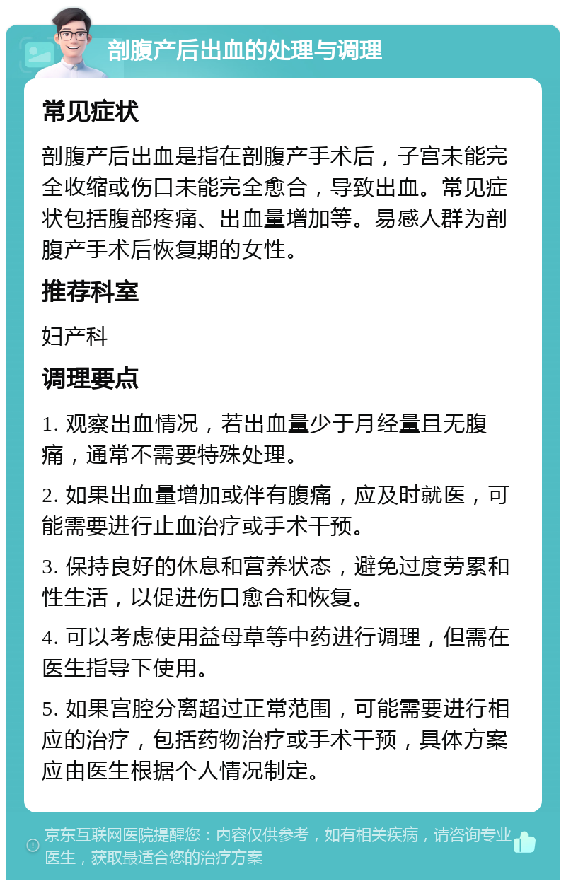 剖腹产后出血的处理与调理 常见症状 剖腹产后出血是指在剖腹产手术后，子宫未能完全收缩或伤口未能完全愈合，导致出血。常见症状包括腹部疼痛、出血量增加等。易感人群为剖腹产手术后恢复期的女性。 推荐科室 妇产科 调理要点 1. 观察出血情况，若出血量少于月经量且无腹痛，通常不需要特殊处理。 2. 如果出血量增加或伴有腹痛，应及时就医，可能需要进行止血治疗或手术干预。 3. 保持良好的休息和营养状态，避免过度劳累和性生活，以促进伤口愈合和恢复。 4. 可以考虑使用益母草等中药进行调理，但需在医生指导下使用。 5. 如果宫腔分离超过正常范围，可能需要进行相应的治疗，包括药物治疗或手术干预，具体方案应由医生根据个人情况制定。