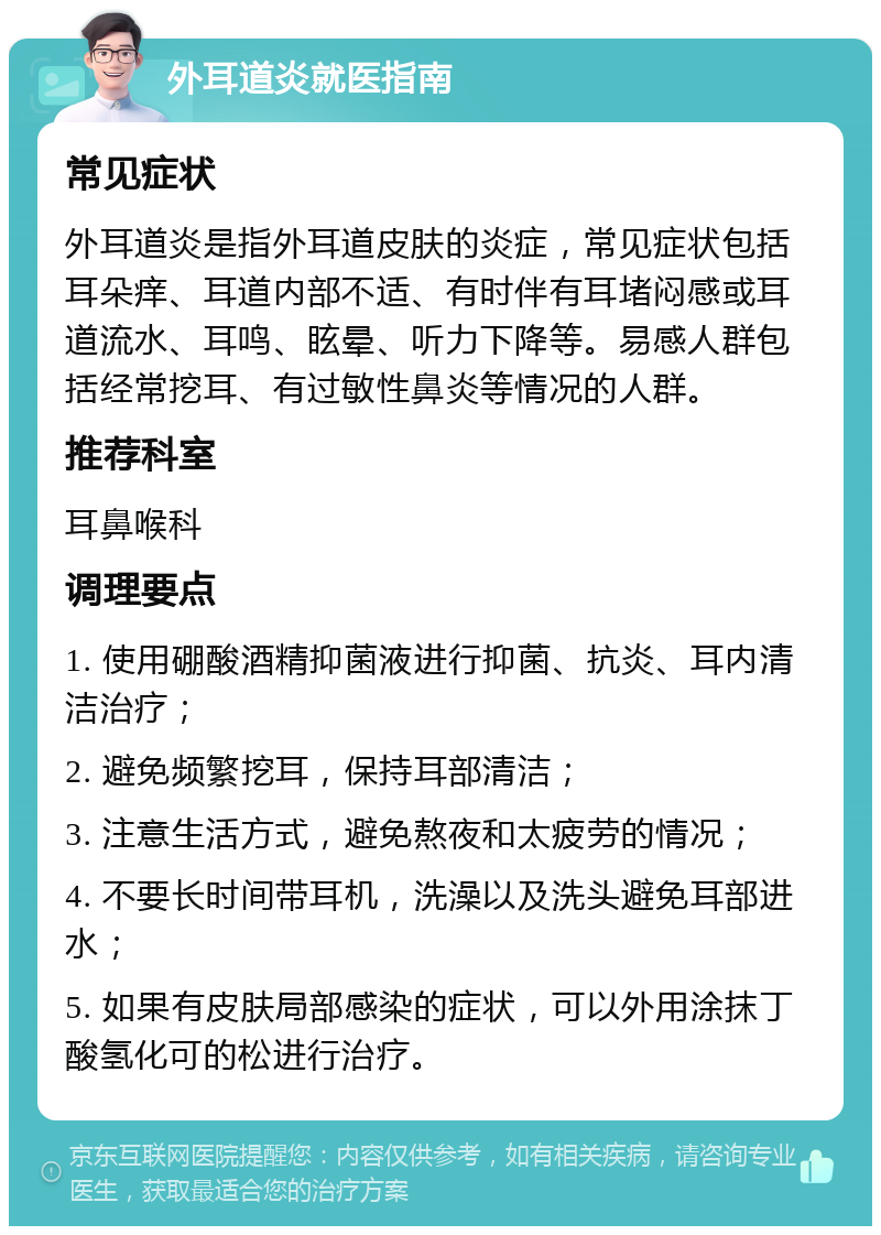 外耳道炎就医指南 常见症状 外耳道炎是指外耳道皮肤的炎症，常见症状包括耳朵痒、耳道内部不适、有时伴有耳堵闷感或耳道流水、耳鸣、眩晕、听力下降等。易感人群包括经常挖耳、有过敏性鼻炎等情况的人群。 推荐科室 耳鼻喉科 调理要点 1. 使用硼酸酒精抑菌液进行抑菌、抗炎、耳内清洁治疗； 2. 避免频繁挖耳，保持耳部清洁； 3. 注意生活方式，避免熬夜和太疲劳的情况； 4. 不要长时间带耳机，洗澡以及洗头避免耳部进水； 5. 如果有皮肤局部感染的症状，可以外用涂抹丁酸氢化可的松进行治疗。