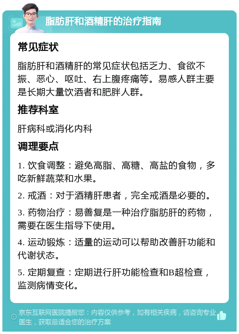 脂肪肝和酒精肝的治疗指南 常见症状 脂肪肝和酒精肝的常见症状包括乏力、食欲不振、恶心、呕吐、右上腹疼痛等。易感人群主要是长期大量饮酒者和肥胖人群。 推荐科室 肝病科或消化内科 调理要点 1. 饮食调整：避免高脂、高糖、高盐的食物，多吃新鲜蔬菜和水果。 2. 戒酒：对于酒精肝患者，完全戒酒是必要的。 3. 药物治疗：易善复是一种治疗脂肪肝的药物，需要在医生指导下使用。 4. 运动锻炼：适量的运动可以帮助改善肝功能和代谢状态。 5. 定期复查：定期进行肝功能检查和B超检查，监测病情变化。