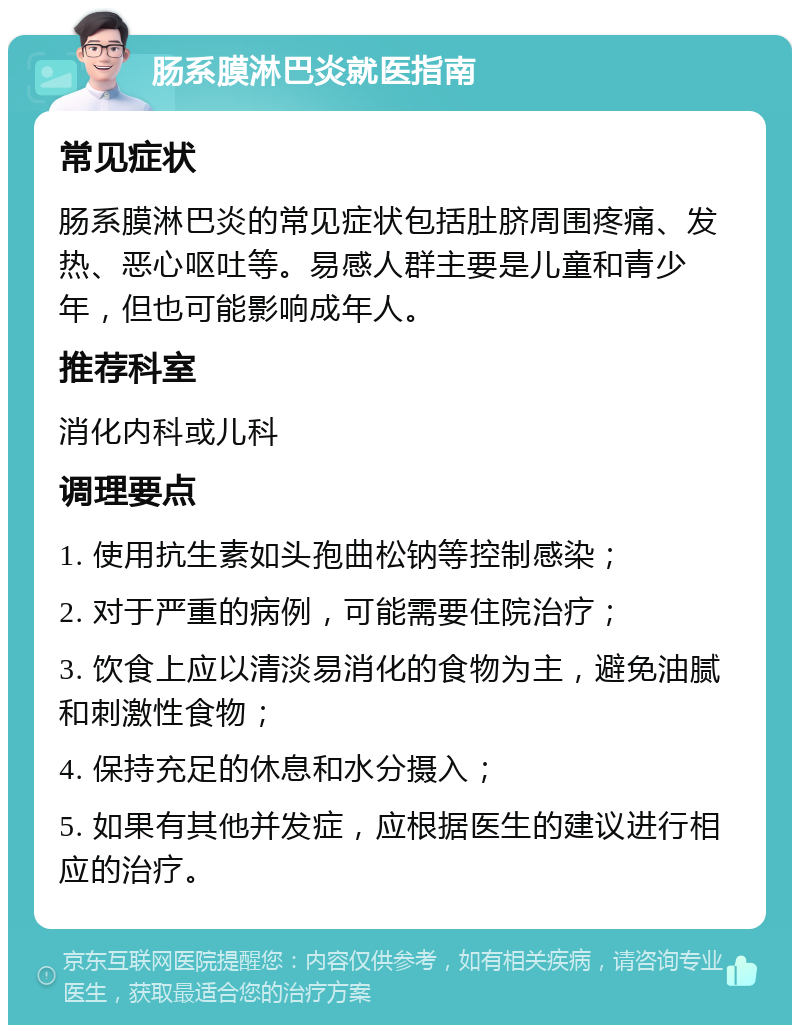 肠系膜淋巴炎就医指南 常见症状 肠系膜淋巴炎的常见症状包括肚脐周围疼痛、发热、恶心呕吐等。易感人群主要是儿童和青少年，但也可能影响成年人。 推荐科室 消化内科或儿科 调理要点 1. 使用抗生素如头孢曲松钠等控制感染； 2. 对于严重的病例，可能需要住院治疗； 3. 饮食上应以清淡易消化的食物为主，避免油腻和刺激性食物； 4. 保持充足的休息和水分摄入； 5. 如果有其他并发症，应根据医生的建议进行相应的治疗。