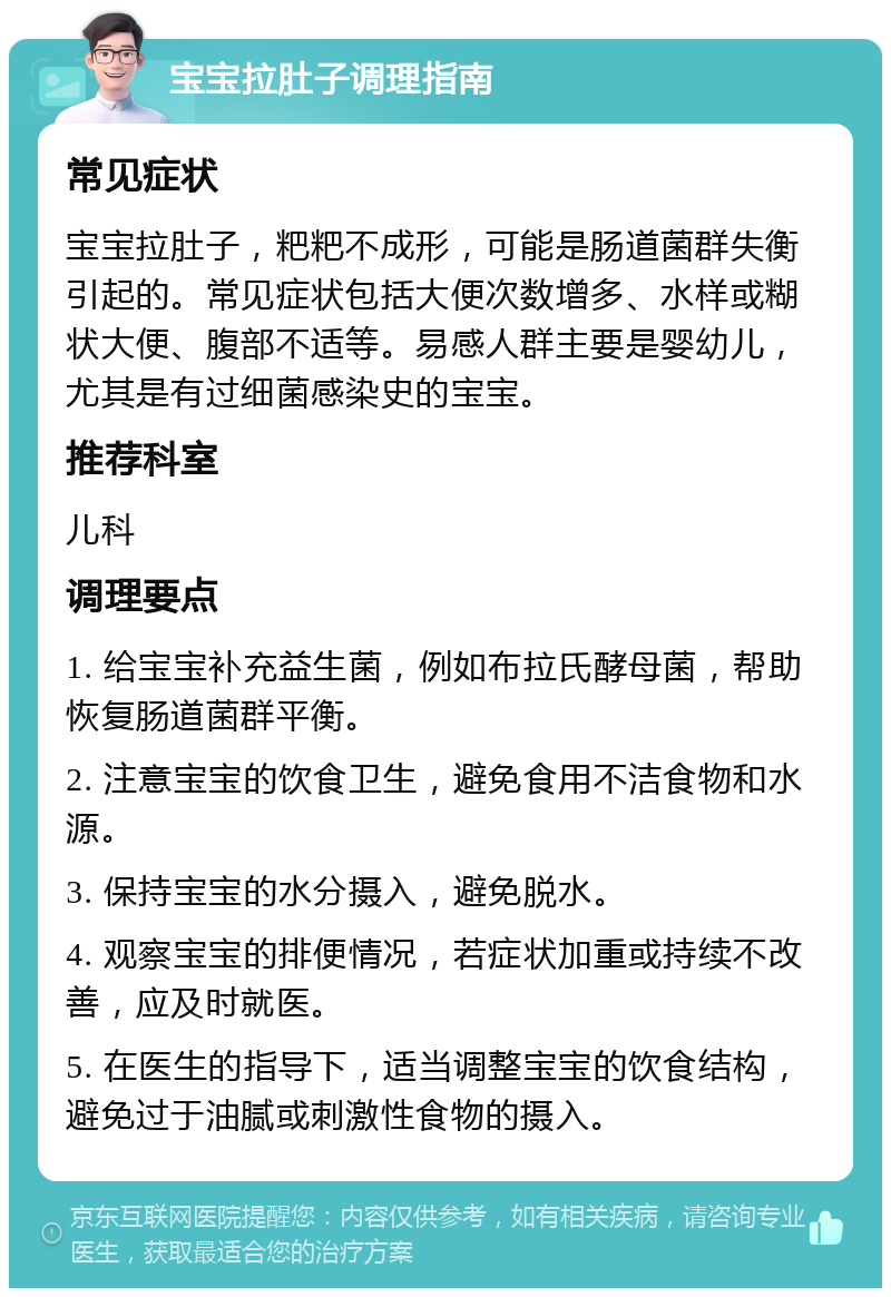 宝宝拉肚子调理指南 常见症状 宝宝拉肚子，粑粑不成形，可能是肠道菌群失衡引起的。常见症状包括大便次数增多、水样或糊状大便、腹部不适等。易感人群主要是婴幼儿，尤其是有过细菌感染史的宝宝。 推荐科室 儿科 调理要点 1. 给宝宝补充益生菌，例如布拉氏酵母菌，帮助恢复肠道菌群平衡。 2. 注意宝宝的饮食卫生，避免食用不洁食物和水源。 3. 保持宝宝的水分摄入，避免脱水。 4. 观察宝宝的排便情况，若症状加重或持续不改善，应及时就医。 5. 在医生的指导下，适当调整宝宝的饮食结构，避免过于油腻或刺激性食物的摄入。