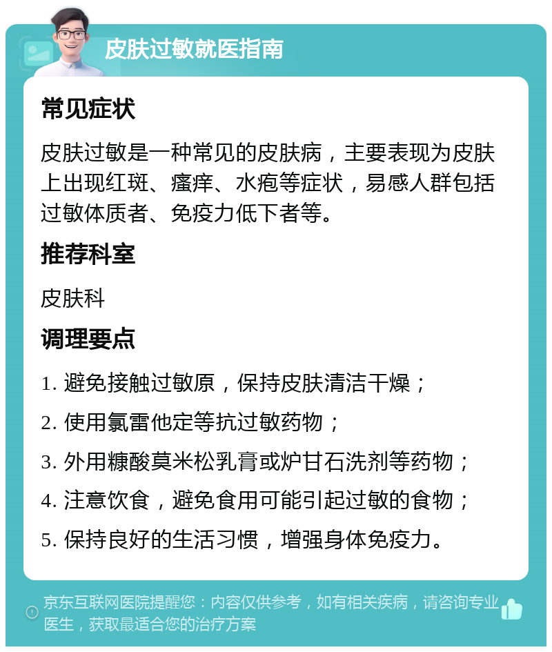 皮肤过敏就医指南 常见症状 皮肤过敏是一种常见的皮肤病，主要表现为皮肤上出现红斑、瘙痒、水疱等症状，易感人群包括过敏体质者、免疫力低下者等。 推荐科室 皮肤科 调理要点 1. 避免接触过敏原，保持皮肤清洁干燥； 2. 使用氯雷他定等抗过敏药物； 3. 外用糠酸莫米松乳膏或炉甘石洗剂等药物； 4. 注意饮食，避免食用可能引起过敏的食物； 5. 保持良好的生活习惯，增强身体免疫力。