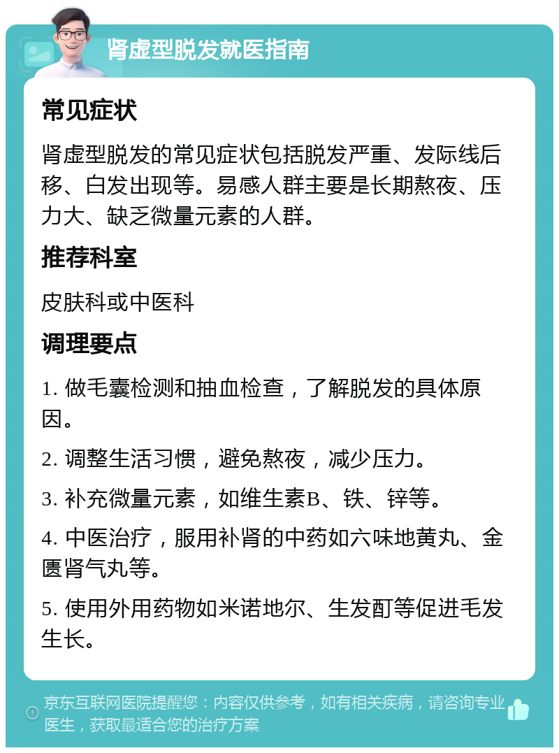 肾虚型脱发就医指南 常见症状 肾虚型脱发的常见症状包括脱发严重、发际线后移、白发出现等。易感人群主要是长期熬夜、压力大、缺乏微量元素的人群。 推荐科室 皮肤科或中医科 调理要点 1. 做毛囊检测和抽血检查，了解脱发的具体原因。 2. 调整生活习惯，避免熬夜，减少压力。 3. 补充微量元素，如维生素B、铁、锌等。 4. 中医治疗，服用补肾的中药如六味地黄丸、金匮肾气丸等。 5. 使用外用药物如米诺地尔、生发酊等促进毛发生长。