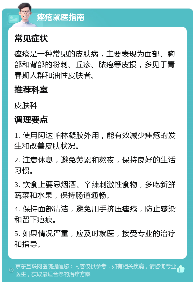 痤疮就医指南 常见症状 痤疮是一种常见的皮肤病，主要表现为面部、胸部和背部的粉刺、丘疹、脓疱等皮损，多见于青春期人群和油性皮肤者。 推荐科室 皮肤科 调理要点 1. 使用阿达帕林凝胶外用，能有效减少痤疮的发生和改善皮肤状况。 2. 注意休息，避免劳累和熬夜，保持良好的生活习惯。 3. 饮食上要忌烟酒、辛辣刺激性食物，多吃新鲜蔬菜和水果，保持肠道通畅。 4. 保持面部清洁，避免用手挤压痤疮，防止感染和留下疤痕。 5. 如果情况严重，应及时就医，接受专业的治疗和指导。