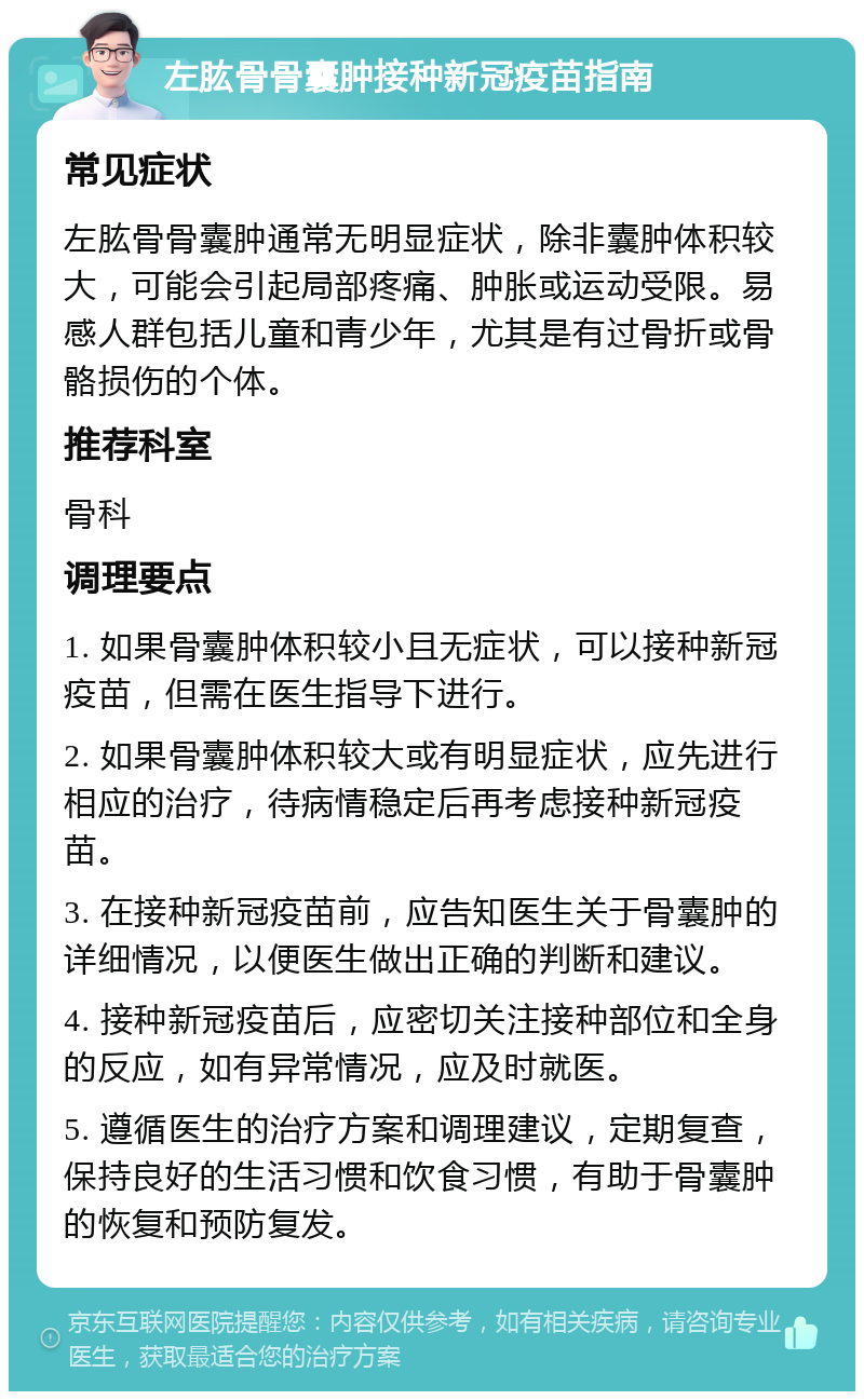 左肱骨骨囊肿接种新冠疫苗指南 常见症状 左肱骨骨囊肿通常无明显症状，除非囊肿体积较大，可能会引起局部疼痛、肿胀或运动受限。易感人群包括儿童和青少年，尤其是有过骨折或骨骼损伤的个体。 推荐科室 骨科 调理要点 1. 如果骨囊肿体积较小且无症状，可以接种新冠疫苗，但需在医生指导下进行。 2. 如果骨囊肿体积较大或有明显症状，应先进行相应的治疗，待病情稳定后再考虑接种新冠疫苗。 3. 在接种新冠疫苗前，应告知医生关于骨囊肿的详细情况，以便医生做出正确的判断和建议。 4. 接种新冠疫苗后，应密切关注接种部位和全身的反应，如有异常情况，应及时就医。 5. 遵循医生的治疗方案和调理建议，定期复查，保持良好的生活习惯和饮食习惯，有助于骨囊肿的恢复和预防复发。