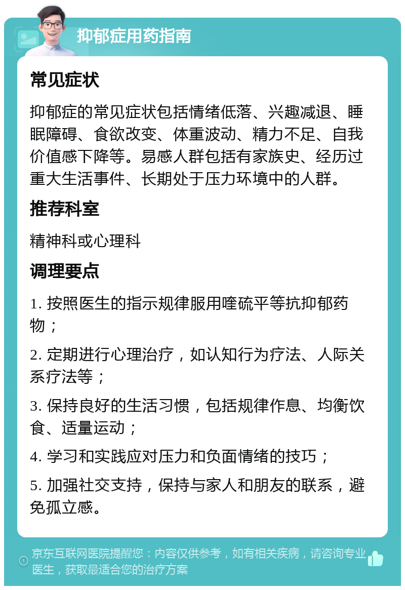 抑郁症用药指南 常见症状 抑郁症的常见症状包括情绪低落、兴趣减退、睡眠障碍、食欲改变、体重波动、精力不足、自我价值感下降等。易感人群包括有家族史、经历过重大生活事件、长期处于压力环境中的人群。 推荐科室 精神科或心理科 调理要点 1. 按照医生的指示规律服用喹硫平等抗抑郁药物； 2. 定期进行心理治疗，如认知行为疗法、人际关系疗法等； 3. 保持良好的生活习惯，包括规律作息、均衡饮食、适量运动； 4. 学习和实践应对压力和负面情绪的技巧； 5. 加强社交支持，保持与家人和朋友的联系，避免孤立感。