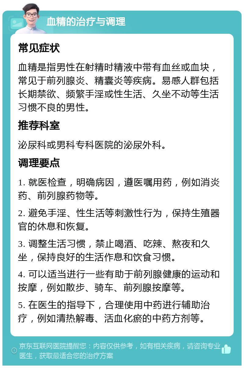 血精的治疗与调理 常见症状 血精是指男性在射精时精液中带有血丝或血块，常见于前列腺炎、精囊炎等疾病。易感人群包括长期禁欲、频繁手淫或性生活、久坐不动等生活习惯不良的男性。 推荐科室 泌尿科或男科专科医院的泌尿外科。 调理要点 1. 就医检查，明确病因，遵医嘱用药，例如消炎药、前列腺药物等。 2. 避免手淫、性生活等刺激性行为，保持生殖器官的休息和恢复。 3. 调整生活习惯，禁止喝酒、吃辣、熬夜和久坐，保持良好的生活作息和饮食习惯。 4. 可以适当进行一些有助于前列腺健康的运动和按摩，例如散步、骑车、前列腺按摩等。 5. 在医生的指导下，合理使用中药进行辅助治疗，例如清热解毒、活血化瘀的中药方剂等。