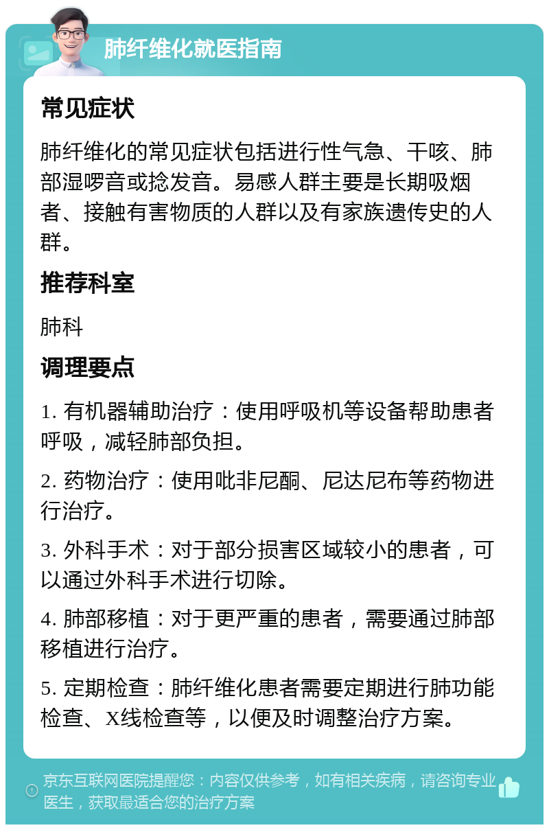 肺纤维化就医指南 常见症状 肺纤维化的常见症状包括进行性气急、干咳、肺部湿啰音或捻发音。易感人群主要是长期吸烟者、接触有害物质的人群以及有家族遗传史的人群。 推荐科室 肺科 调理要点 1. 有机器辅助治疗：使用呼吸机等设备帮助患者呼吸，减轻肺部负担。 2. 药物治疗：使用吡非尼酮、尼达尼布等药物进行治疗。 3. 外科手术：对于部分损害区域较小的患者，可以通过外科手术进行切除。 4. 肺部移植：对于更严重的患者，需要通过肺部移植进行治疗。 5. 定期检查：肺纤维化患者需要定期进行肺功能检查、X线检查等，以便及时调整治疗方案。