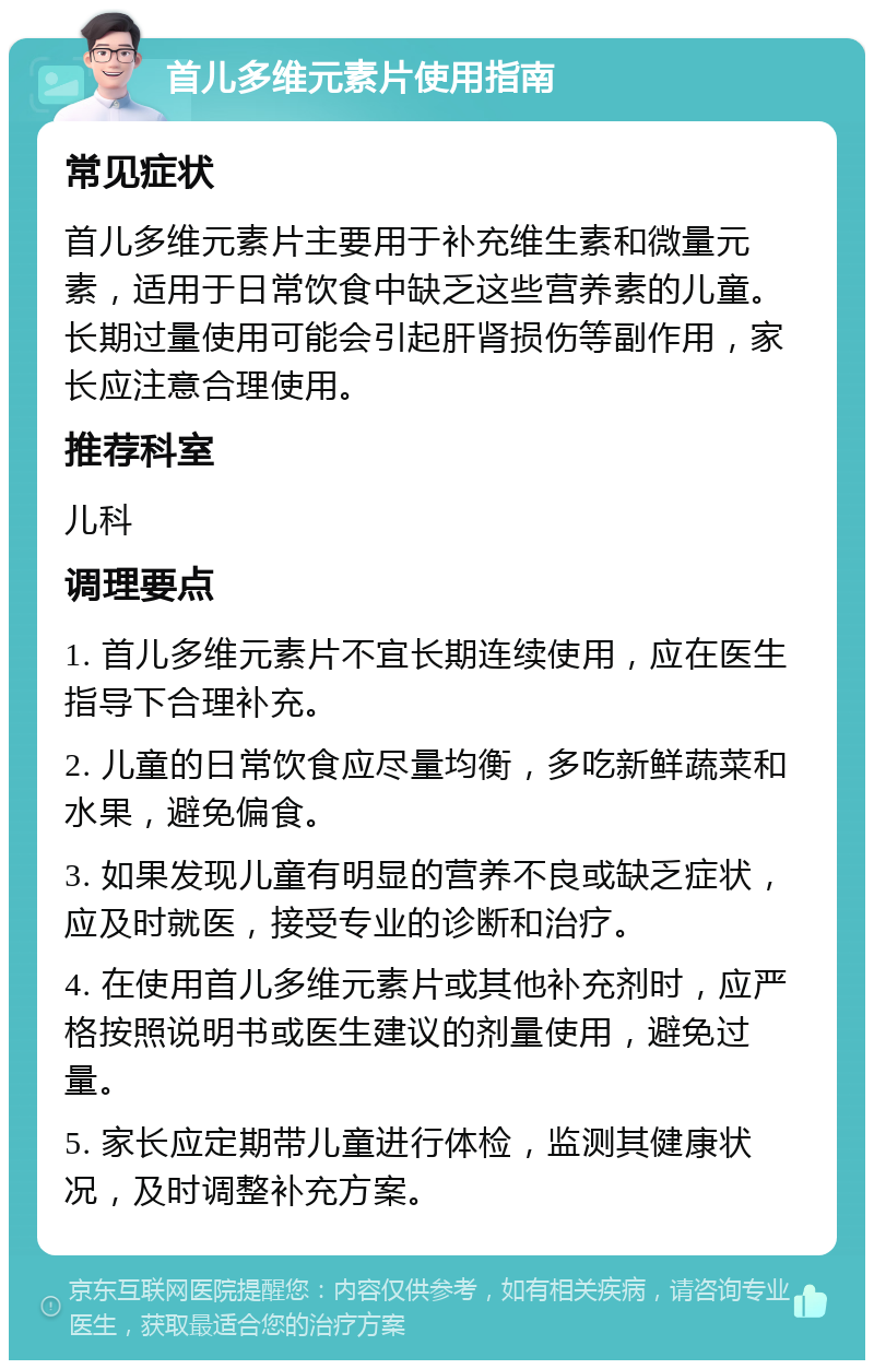 首儿多维元素片使用指南 常见症状 首儿多维元素片主要用于补充维生素和微量元素，适用于日常饮食中缺乏这些营养素的儿童。长期过量使用可能会引起肝肾损伤等副作用，家长应注意合理使用。 推荐科室 儿科 调理要点 1. 首儿多维元素片不宜长期连续使用，应在医生指导下合理补充。 2. 儿童的日常饮食应尽量均衡，多吃新鲜蔬菜和水果，避免偏食。 3. 如果发现儿童有明显的营养不良或缺乏症状，应及时就医，接受专业的诊断和治疗。 4. 在使用首儿多维元素片或其他补充剂时，应严格按照说明书或医生建议的剂量使用，避免过量。 5. 家长应定期带儿童进行体检，监测其健康状况，及时调整补充方案。