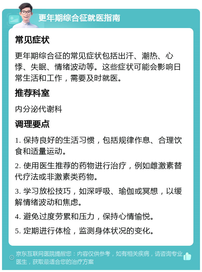 更年期综合征就医指南 常见症状 更年期综合征的常见症状包括出汗、潮热、心悸、失眠、情绪波动等。这些症状可能会影响日常生活和工作，需要及时就医。 推荐科室 内分泌代谢科 调理要点 1. 保持良好的生活习惯，包括规律作息、合理饮食和适量运动。 2. 使用医生推荐的药物进行治疗，例如雌激素替代疗法或非激素类药物。 3. 学习放松技巧，如深呼吸、瑜伽或冥想，以缓解情绪波动和焦虑。 4. 避免过度劳累和压力，保持心情愉悦。 5. 定期进行体检，监测身体状况的变化。