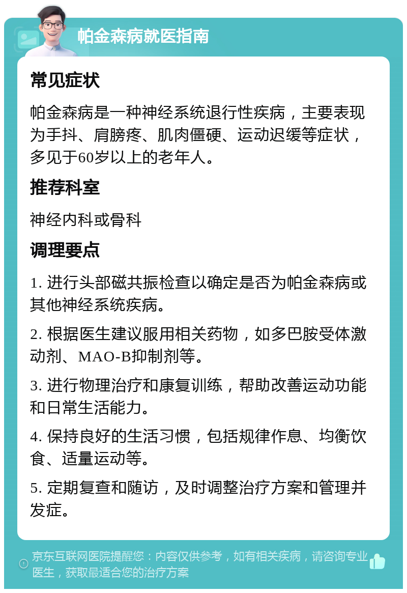 帕金森病就医指南 常见症状 帕金森病是一种神经系统退行性疾病，主要表现为手抖、肩膀疼、肌肉僵硬、运动迟缓等症状，多见于60岁以上的老年人。 推荐科室 神经内科或骨科 调理要点 1. 进行头部磁共振检查以确定是否为帕金森病或其他神经系统疾病。 2. 根据医生建议服用相关药物，如多巴胺受体激动剂、MAO-B抑制剂等。 3. 进行物理治疗和康复训练，帮助改善运动功能和日常生活能力。 4. 保持良好的生活习惯，包括规律作息、均衡饮食、适量运动等。 5. 定期复查和随访，及时调整治疗方案和管理并发症。