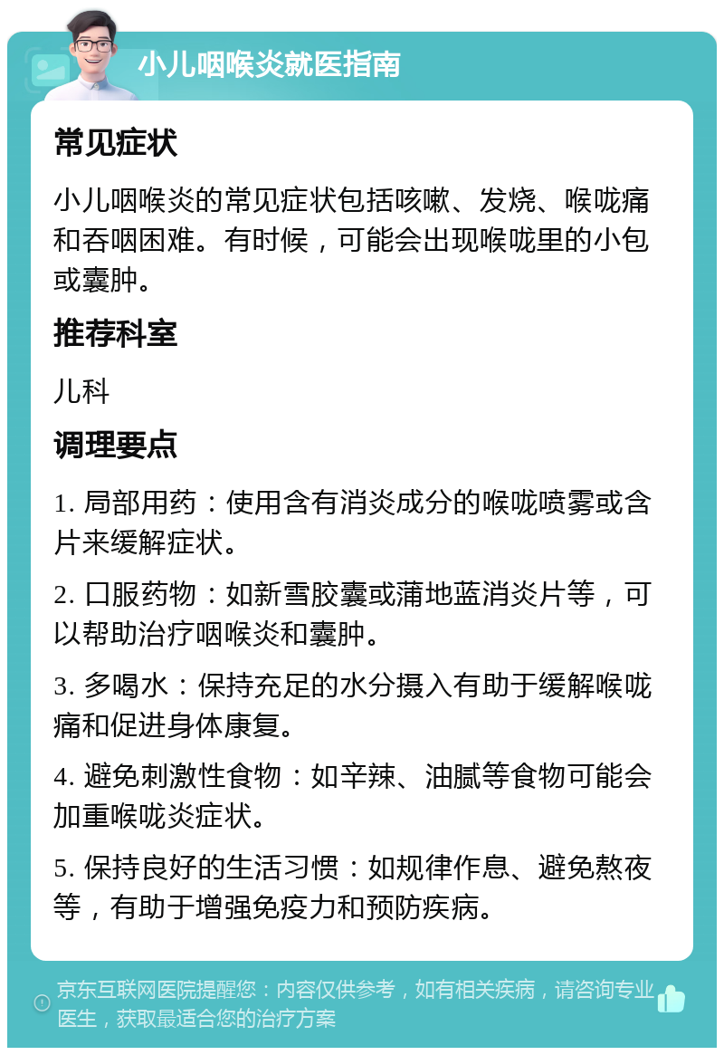 小儿咽喉炎就医指南 常见症状 小儿咽喉炎的常见症状包括咳嗽、发烧、喉咙痛和吞咽困难。有时候，可能会出现喉咙里的小包或囊肿。 推荐科室 儿科 调理要点 1. 局部用药：使用含有消炎成分的喉咙喷雾或含片来缓解症状。 2. 口服药物：如新雪胶囊或蒲地蓝消炎片等，可以帮助治疗咽喉炎和囊肿。 3. 多喝水：保持充足的水分摄入有助于缓解喉咙痛和促进身体康复。 4. 避免刺激性食物：如辛辣、油腻等食物可能会加重喉咙炎症状。 5. 保持良好的生活习惯：如规律作息、避免熬夜等，有助于增强免疫力和预防疾病。