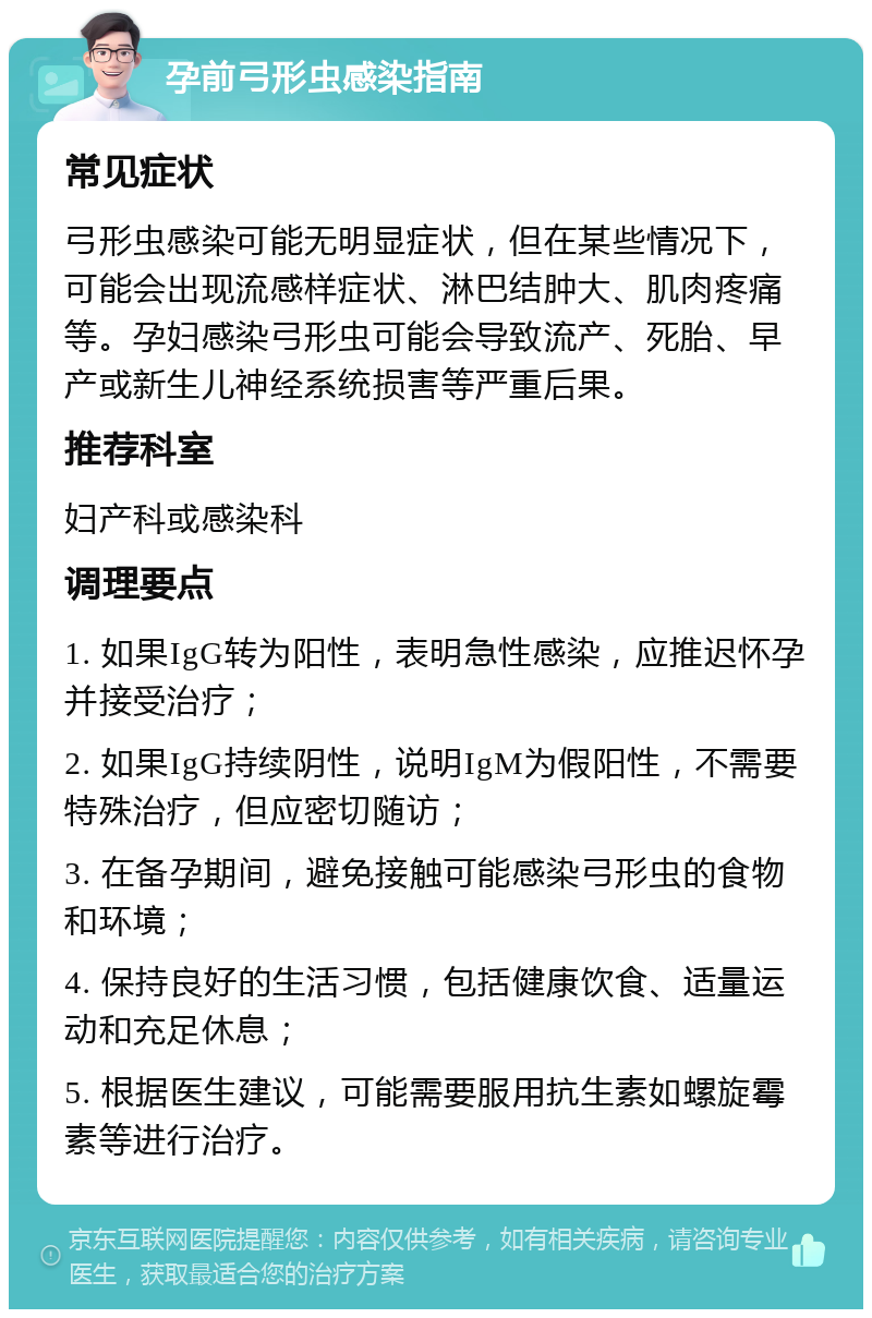 孕前弓形虫感染指南 常见症状 弓形虫感染可能无明显症状，但在某些情况下，可能会出现流感样症状、淋巴结肿大、肌肉疼痛等。孕妇感染弓形虫可能会导致流产、死胎、早产或新生儿神经系统损害等严重后果。 推荐科室 妇产科或感染科 调理要点 1. 如果IgG转为阳性，表明急性感染，应推迟怀孕并接受治疗； 2. 如果IgG持续阴性，说明IgM为假阳性，不需要特殊治疗，但应密切随访； 3. 在备孕期间，避免接触可能感染弓形虫的食物和环境； 4. 保持良好的生活习惯，包括健康饮食、适量运动和充足休息； 5. 根据医生建议，可能需要服用抗生素如螺旋霉素等进行治疗。