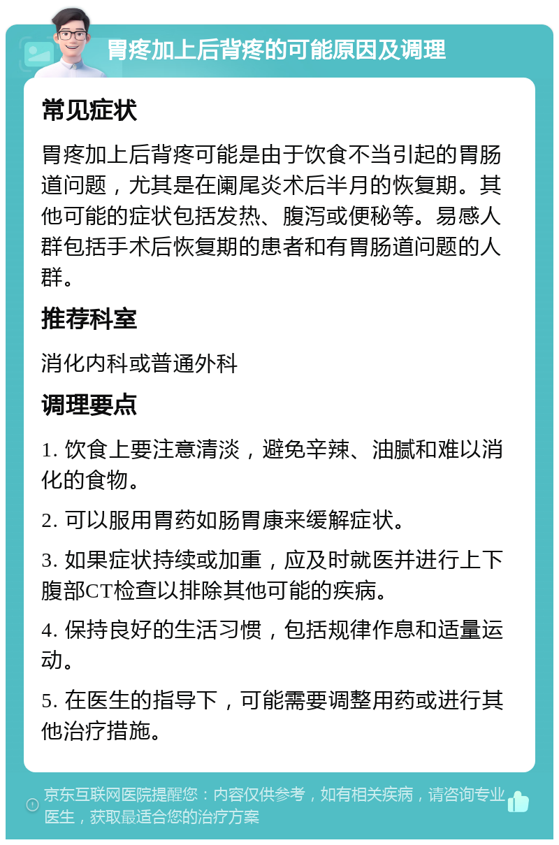 胃疼加上后背疼的可能原因及调理 常见症状 胃疼加上后背疼可能是由于饮食不当引起的胃肠道问题，尤其是在阑尾炎术后半月的恢复期。其他可能的症状包括发热、腹泻或便秘等。易感人群包括手术后恢复期的患者和有胃肠道问题的人群。 推荐科室 消化内科或普通外科 调理要点 1. 饮食上要注意清淡，避免辛辣、油腻和难以消化的食物。 2. 可以服用胃药如肠胃康来缓解症状。 3. 如果症状持续或加重，应及时就医并进行上下腹部CT检查以排除其他可能的疾病。 4. 保持良好的生活习惯，包括规律作息和适量运动。 5. 在医生的指导下，可能需要调整用药或进行其他治疗措施。