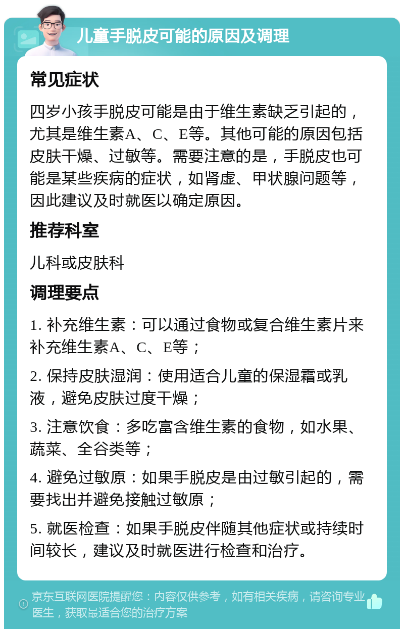 儿童手脱皮可能的原因及调理 常见症状 四岁小孩手脱皮可能是由于维生素缺乏引起的，尤其是维生素A、C、E等。其他可能的原因包括皮肤干燥、过敏等。需要注意的是，手脱皮也可能是某些疾病的症状，如肾虚、甲状腺问题等，因此建议及时就医以确定原因。 推荐科室 儿科或皮肤科 调理要点 1. 补充维生素：可以通过食物或复合维生素片来补充维生素A、C、E等； 2. 保持皮肤湿润：使用适合儿童的保湿霜或乳液，避免皮肤过度干燥； 3. 注意饮食：多吃富含维生素的食物，如水果、蔬菜、全谷类等； 4. 避免过敏原：如果手脱皮是由过敏引起的，需要找出并避免接触过敏原； 5. 就医检查：如果手脱皮伴随其他症状或持续时间较长，建议及时就医进行检查和治疗。