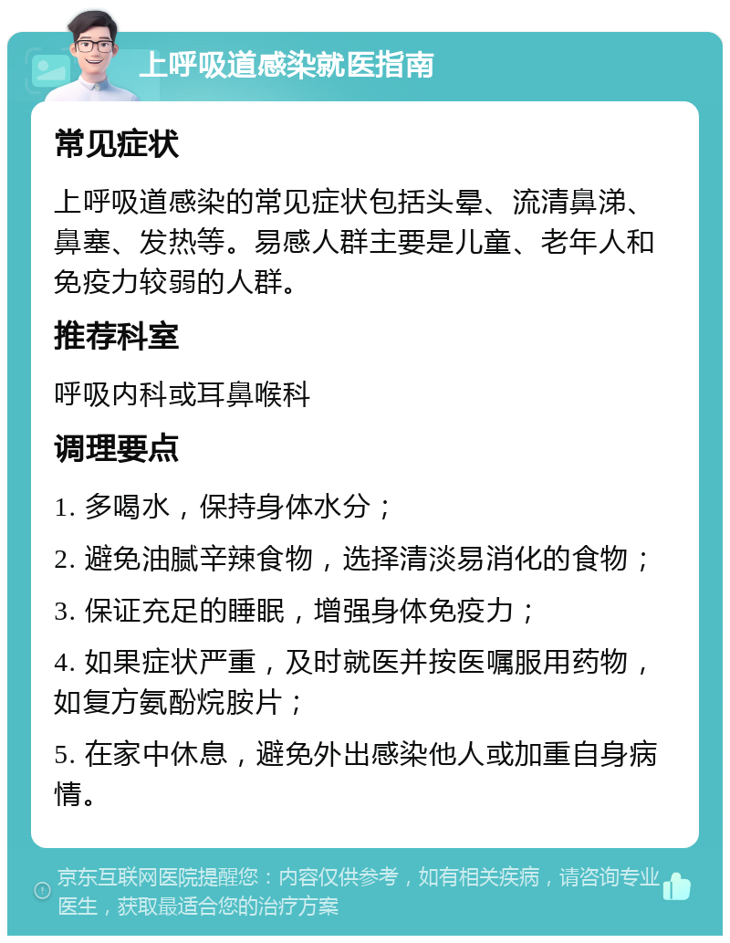 上呼吸道感染就医指南 常见症状 上呼吸道感染的常见症状包括头晕、流清鼻涕、鼻塞、发热等。易感人群主要是儿童、老年人和免疫力较弱的人群。 推荐科室 呼吸内科或耳鼻喉科 调理要点 1. 多喝水，保持身体水分； 2. 避免油腻辛辣食物，选择清淡易消化的食物； 3. 保证充足的睡眠，增强身体免疫力； 4. 如果症状严重，及时就医并按医嘱服用药物，如复方氨酚烷胺片； 5. 在家中休息，避免外出感染他人或加重自身病情。