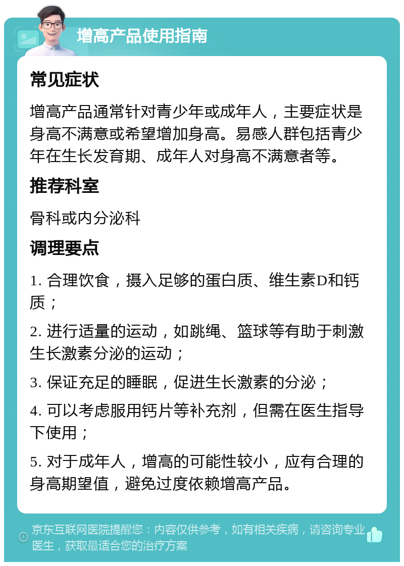 增高产品使用指南 常见症状 增高产品通常针对青少年或成年人，主要症状是身高不满意或希望增加身高。易感人群包括青少年在生长发育期、成年人对身高不满意者等。 推荐科室 骨科或内分泌科 调理要点 1. 合理饮食，摄入足够的蛋白质、维生素D和钙质； 2. 进行适量的运动，如跳绳、篮球等有助于刺激生长激素分泌的运动； 3. 保证充足的睡眠，促进生长激素的分泌； 4. 可以考虑服用钙片等补充剂，但需在医生指导下使用； 5. 对于成年人，增高的可能性较小，应有合理的身高期望值，避免过度依赖增高产品。