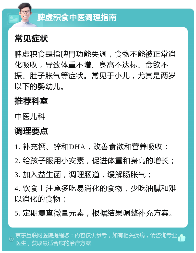 脾虚积食中医调理指南 常见症状 脾虚积食是指脾胃功能失调，食物不能被正常消化吸收，导致体重不增、身高不达标、食欲不振、肚子胀气等症状。常见于小儿，尤其是两岁以下的婴幼儿。 推荐科室 中医儿科 调理要点 1. 补充钙、锌和DHA，改善食欲和营养吸收； 2. 给孩子服用小安素，促进体重和身高的增长； 3. 加入益生菌，调理肠道，缓解肠胀气； 4. 饮食上注意多吃易消化的食物，少吃油腻和难以消化的食物； 5. 定期复查微量元素，根据结果调整补充方案。