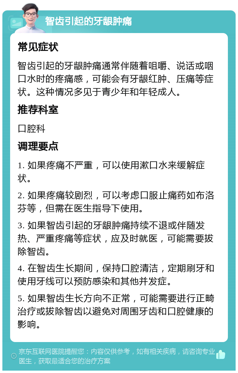 智齿引起的牙龈肿痛 常见症状 智齿引起的牙龈肿痛通常伴随着咀嚼、说话或咽口水时的疼痛感，可能会有牙龈红肿、压痛等症状。这种情况多见于青少年和年轻成人。 推荐科室 口腔科 调理要点 1. 如果疼痛不严重，可以使用漱口水来缓解症状。 2. 如果疼痛较剧烈，可以考虑口服止痛药如布洛芬等，但需在医生指导下使用。 3. 如果智齿引起的牙龈肿痛持续不退或伴随发热、严重疼痛等症状，应及时就医，可能需要拔除智齿。 4. 在智齿生长期间，保持口腔清洁，定期刷牙和使用牙线可以预防感染和其他并发症。 5. 如果智齿生长方向不正常，可能需要进行正畸治疗或拔除智齿以避免对周围牙齿和口腔健康的影响。