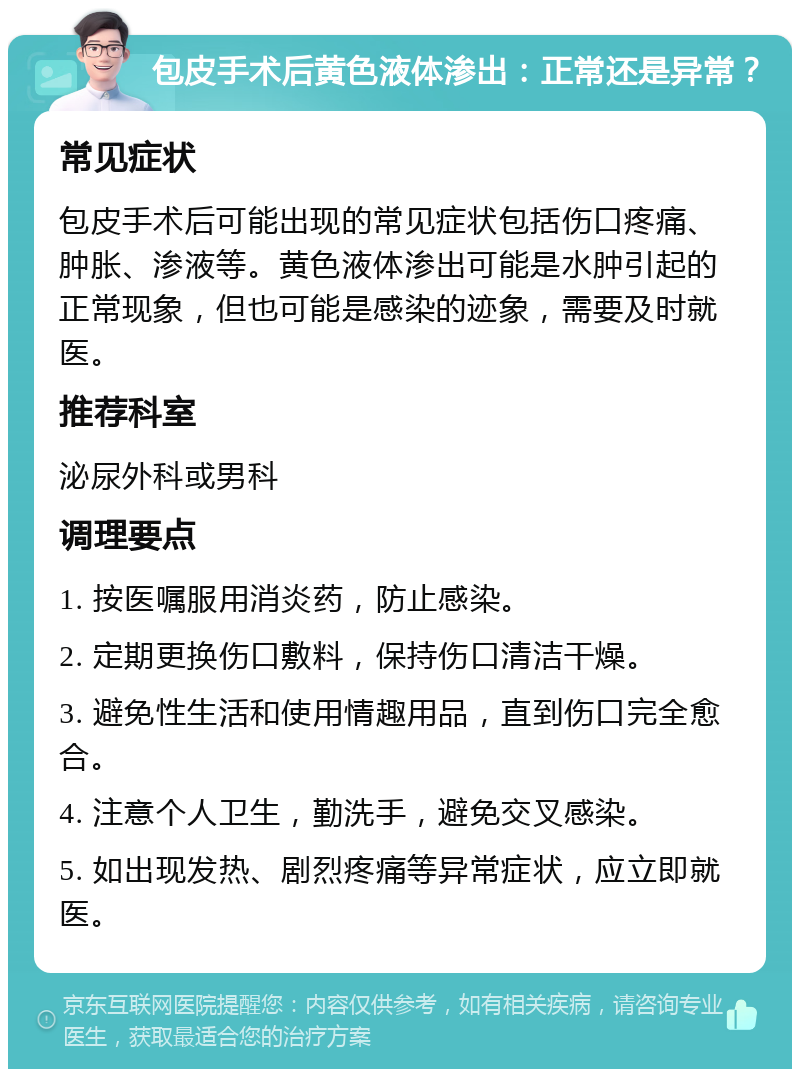 包皮手术后黄色液体渗出：正常还是异常？ 常见症状 包皮手术后可能出现的常见症状包括伤口疼痛、肿胀、渗液等。黄色液体渗出可能是水肿引起的正常现象，但也可能是感染的迹象，需要及时就医。 推荐科室 泌尿外科或男科 调理要点 1. 按医嘱服用消炎药，防止感染。 2. 定期更换伤口敷料，保持伤口清洁干燥。 3. 避免性生活和使用情趣用品，直到伤口完全愈合。 4. 注意个人卫生，勤洗手，避免交叉感染。 5. 如出现发热、剧烈疼痛等异常症状，应立即就医。