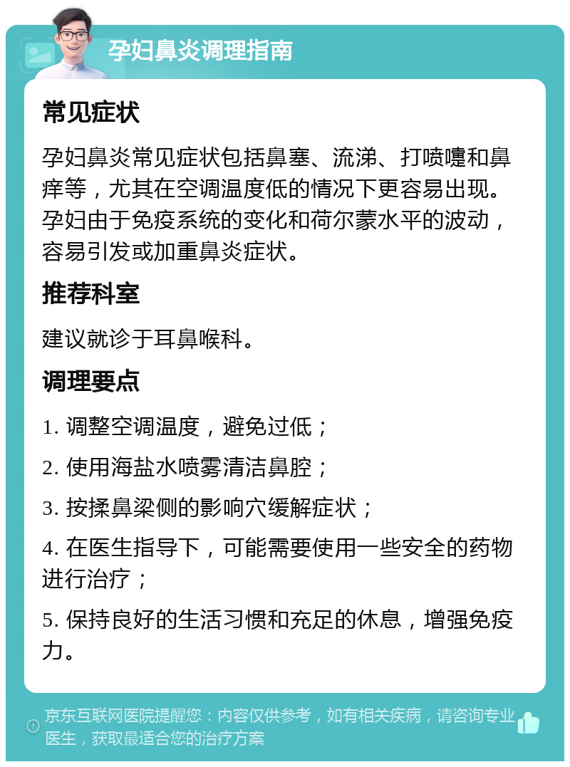 孕妇鼻炎调理指南 常见症状 孕妇鼻炎常见症状包括鼻塞、流涕、打喷嚏和鼻痒等，尤其在空调温度低的情况下更容易出现。孕妇由于免疫系统的变化和荷尔蒙水平的波动，容易引发或加重鼻炎症状。 推荐科室 建议就诊于耳鼻喉科。 调理要点 1. 调整空调温度，避免过低； 2. 使用海盐水喷雾清洁鼻腔； 3. 按揉鼻梁侧的影响穴缓解症状； 4. 在医生指导下，可能需要使用一些安全的药物进行治疗； 5. 保持良好的生活习惯和充足的休息，增强免疫力。