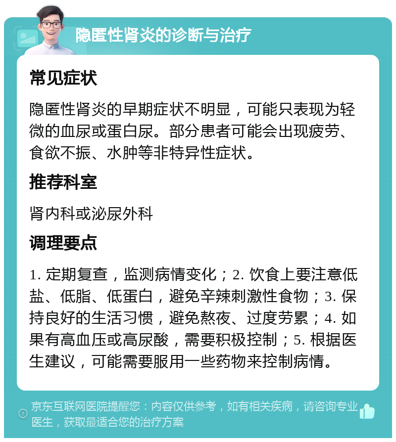 隐匿性肾炎的诊断与治疗 常见症状 隐匿性肾炎的早期症状不明显，可能只表现为轻微的血尿或蛋白尿。部分患者可能会出现疲劳、食欲不振、水肿等非特异性症状。 推荐科室 肾内科或泌尿外科 调理要点 1. 定期复查，监测病情变化；2. 饮食上要注意低盐、低脂、低蛋白，避免辛辣刺激性食物；3. 保持良好的生活习惯，避免熬夜、过度劳累；4. 如果有高血压或高尿酸，需要积极控制；5. 根据医生建议，可能需要服用一些药物来控制病情。