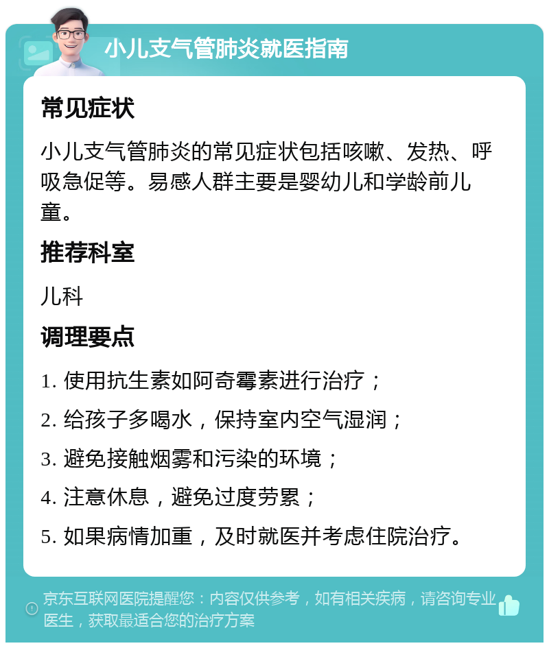 小儿支气管肺炎就医指南 常见症状 小儿支气管肺炎的常见症状包括咳嗽、发热、呼吸急促等。易感人群主要是婴幼儿和学龄前儿童。 推荐科室 儿科 调理要点 1. 使用抗生素如阿奇霉素进行治疗； 2. 给孩子多喝水，保持室内空气湿润； 3. 避免接触烟雾和污染的环境； 4. 注意休息，避免过度劳累； 5. 如果病情加重，及时就医并考虑住院治疗。