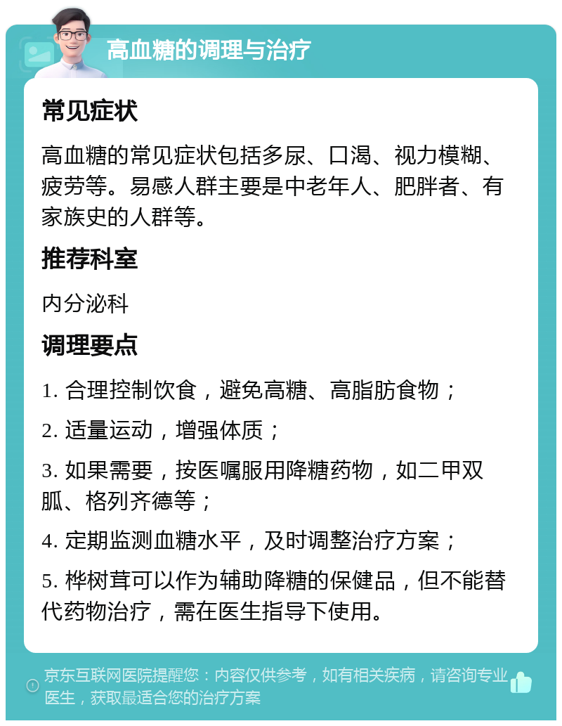 高血糖的调理与治疗 常见症状 高血糖的常见症状包括多尿、口渴、视力模糊、疲劳等。易感人群主要是中老年人、肥胖者、有家族史的人群等。 推荐科室 内分泌科 调理要点 1. 合理控制饮食，避免高糖、高脂肪食物； 2. 适量运动，增强体质； 3. 如果需要，按医嘱服用降糖药物，如二甲双胍、格列齐德等； 4. 定期监测血糖水平，及时调整治疗方案； 5. 桦树茸可以作为辅助降糖的保健品，但不能替代药物治疗，需在医生指导下使用。