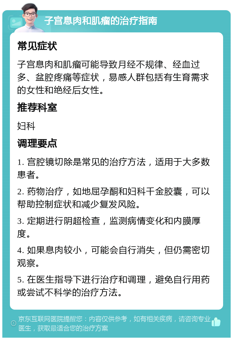 子宫息肉和肌瘤的治疗指南 常见症状 子宫息肉和肌瘤可能导致月经不规律、经血过多、盆腔疼痛等症状，易感人群包括有生育需求的女性和绝经后女性。 推荐科室 妇科 调理要点 1. 宫腔镜切除是常见的治疗方法，适用于大多数患者。 2. 药物治疗，如地屈孕酮和妇科千金胶囊，可以帮助控制症状和减少复发风险。 3. 定期进行阴超检查，监测病情变化和内膜厚度。 4. 如果息肉较小，可能会自行消失，但仍需密切观察。 5. 在医生指导下进行治疗和调理，避免自行用药或尝试不科学的治疗方法。