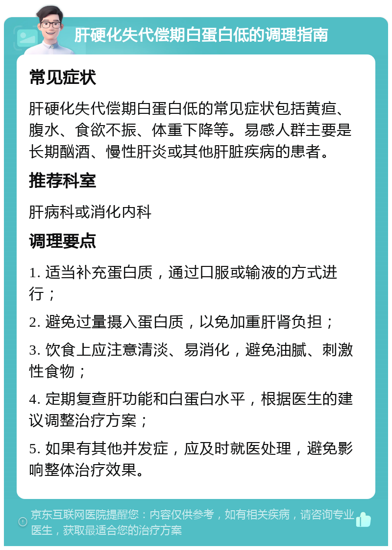 肝硬化失代偿期白蛋白低的调理指南 常见症状 肝硬化失代偿期白蛋白低的常见症状包括黄疸、腹水、食欲不振、体重下降等。易感人群主要是长期酗酒、慢性肝炎或其他肝脏疾病的患者。 推荐科室 肝病科或消化内科 调理要点 1. 适当补充蛋白质，通过口服或输液的方式进行； 2. 避免过量摄入蛋白质，以免加重肝肾负担； 3. 饮食上应注意清淡、易消化，避免油腻、刺激性食物； 4. 定期复查肝功能和白蛋白水平，根据医生的建议调整治疗方案； 5. 如果有其他并发症，应及时就医处理，避免影响整体治疗效果。