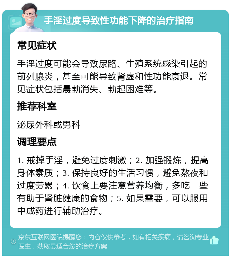 手淫过度导致性功能下降的治疗指南 常见症状 手淫过度可能会导致尿路、生殖系统感染引起的前列腺炎，甚至可能导致肾虚和性功能衰退。常见症状包括晨勃消失、勃起困难等。 推荐科室 泌尿外科或男科 调理要点 1. 戒掉手淫，避免过度刺激；2. 加强锻炼，提高身体素质；3. 保持良好的生活习惯，避免熬夜和过度劳累；4. 饮食上要注意营养均衡，多吃一些有助于肾脏健康的食物；5. 如果需要，可以服用中成药进行辅助治疗。