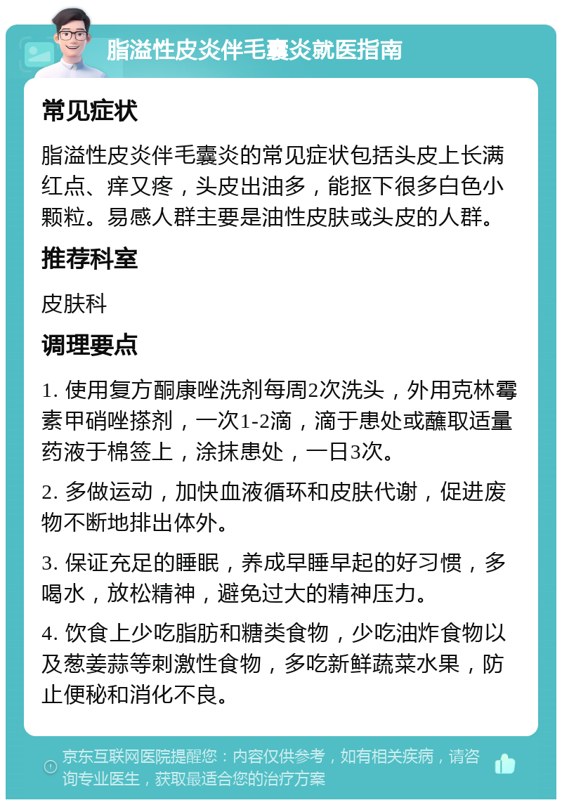 脂溢性皮炎伴毛囊炎就医指南 常见症状 脂溢性皮炎伴毛囊炎的常见症状包括头皮上长满红点、痒又疼，头皮出油多，能抠下很多白色小颗粒。易感人群主要是油性皮肤或头皮的人群。 推荐科室 皮肤科 调理要点 1. 使用复方酮康唑洗剂每周2次洗头，外用克林霉素甲硝唑搽剂，一次1-2滴，滴于患处或蘸取适量药液于棉签上，涂抹患处，一日3次。 2. 多做运动，加快血液循环和皮肤代谢，促进废物不断地排出体外。 3. 保证充足的睡眠，养成早睡早起的好习惯，多喝水，放松精神，避免过大的精神压力。 4. 饮食上少吃脂肪和糖类食物，少吃油炸食物以及葱姜蒜等刺激性食物，多吃新鲜蔬菜水果，防止便秘和消化不良。