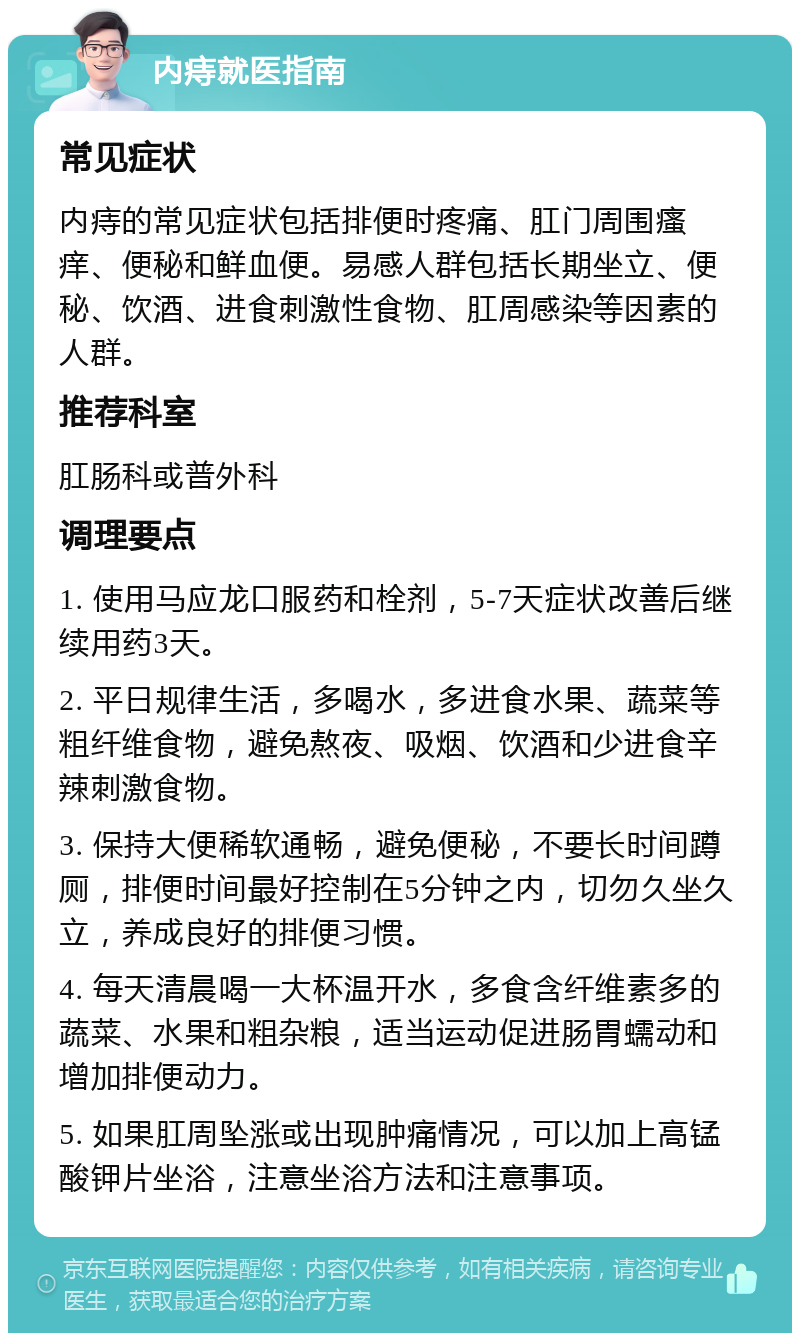 内痔就医指南 常见症状 内痔的常见症状包括排便时疼痛、肛门周围瘙痒、便秘和鲜血便。易感人群包括长期坐立、便秘、饮酒、进食刺激性食物、肛周感染等因素的人群。 推荐科室 肛肠科或普外科 调理要点 1. 使用马应龙口服药和栓剂，5-7天症状改善后继续用药3天。 2. 平日规律生活，多喝水，多进食水果、蔬菜等粗纤维食物，避免熬夜、吸烟、饮酒和少进食辛辣刺激食物。 3. 保持大便稀软通畅，避免便秘，不要长时间蹲厕，排便时间最好控制在5分钟之内，切勿久坐久立，养成良好的排便习惯。 4. 每天清晨喝一大杯温开水，多食含纤维素多的蔬菜、水果和粗杂粮，适当运动促进肠胃蠕动和增加排便动力。 5. 如果肛周坠涨或出现肿痛情况，可以加上高锰酸钾片坐浴，注意坐浴方法和注意事项。