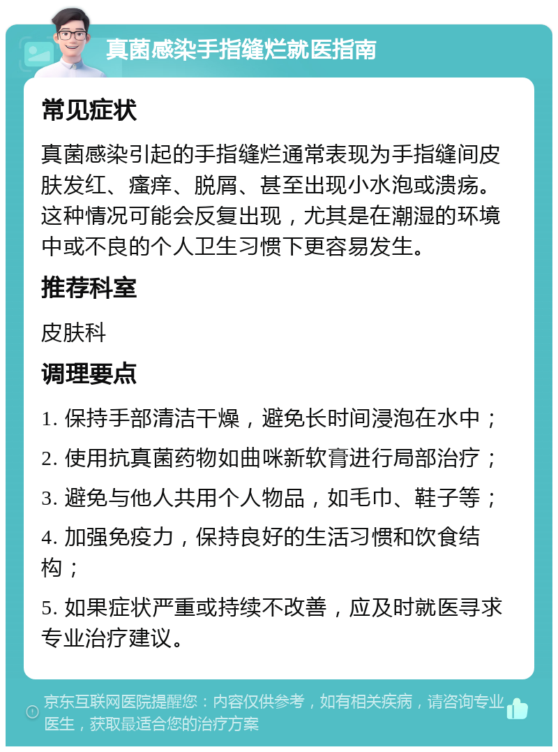 真菌感染手指缝烂就医指南 常见症状 真菌感染引起的手指缝烂通常表现为手指缝间皮肤发红、瘙痒、脱屑、甚至出现小水泡或溃疡。这种情况可能会反复出现，尤其是在潮湿的环境中或不良的个人卫生习惯下更容易发生。 推荐科室 皮肤科 调理要点 1. 保持手部清洁干燥，避免长时间浸泡在水中； 2. 使用抗真菌药物如曲咪新软膏进行局部治疗； 3. 避免与他人共用个人物品，如毛巾、鞋子等； 4. 加强免疫力，保持良好的生活习惯和饮食结构； 5. 如果症状严重或持续不改善，应及时就医寻求专业治疗建议。