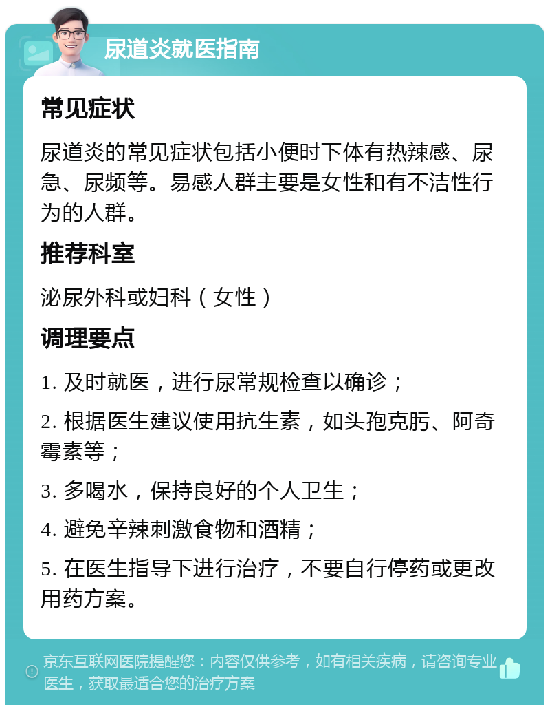 尿道炎就医指南 常见症状 尿道炎的常见症状包括小便时下体有热辣感、尿急、尿频等。易感人群主要是女性和有不洁性行为的人群。 推荐科室 泌尿外科或妇科（女性） 调理要点 1. 及时就医，进行尿常规检查以确诊； 2. 根据医生建议使用抗生素，如头孢克肟、阿奇霉素等； 3. 多喝水，保持良好的个人卫生； 4. 避免辛辣刺激食物和酒精； 5. 在医生指导下进行治疗，不要自行停药或更改用药方案。