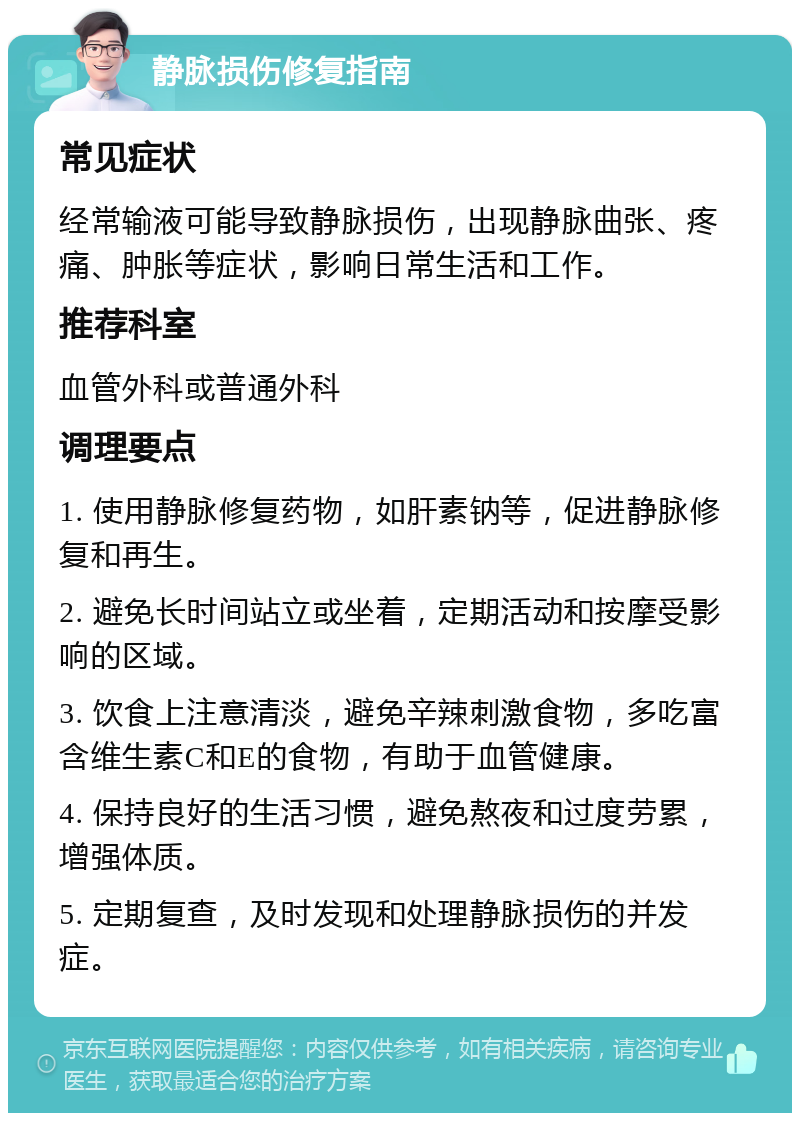 静脉损伤修复指南 常见症状 经常输液可能导致静脉损伤，出现静脉曲张、疼痛、肿胀等症状，影响日常生活和工作。 推荐科室 血管外科或普通外科 调理要点 1. 使用静脉修复药物，如肝素钠等，促进静脉修复和再生。 2. 避免长时间站立或坐着，定期活动和按摩受影响的区域。 3. 饮食上注意清淡，避免辛辣刺激食物，多吃富含维生素C和E的食物，有助于血管健康。 4. 保持良好的生活习惯，避免熬夜和过度劳累，增强体质。 5. 定期复查，及时发现和处理静脉损伤的并发症。