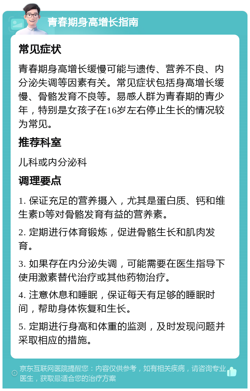 青春期身高增长指南 常见症状 青春期身高增长缓慢可能与遗传、营养不良、内分泌失调等因素有关。常见症状包括身高增长缓慢、骨骼发育不良等。易感人群为青春期的青少年，特别是女孩子在16岁左右停止生长的情况较为常见。 推荐科室 儿科或内分泌科 调理要点 1. 保证充足的营养摄入，尤其是蛋白质、钙和维生素D等对骨骼发育有益的营养素。 2. 定期进行体育锻炼，促进骨骼生长和肌肉发育。 3. 如果存在内分泌失调，可能需要在医生指导下使用激素替代治疗或其他药物治疗。 4. 注意休息和睡眠，保证每天有足够的睡眠时间，帮助身体恢复和生长。 5. 定期进行身高和体重的监测，及时发现问题并采取相应的措施。