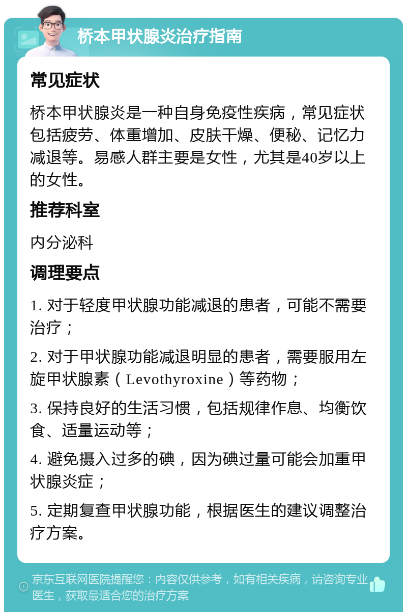 桥本甲状腺炎治疗指南 常见症状 桥本甲状腺炎是一种自身免疫性疾病，常见症状包括疲劳、体重增加、皮肤干燥、便秘、记忆力减退等。易感人群主要是女性，尤其是40岁以上的女性。 推荐科室 内分泌科 调理要点 1. 对于轻度甲状腺功能减退的患者，可能不需要治疗； 2. 对于甲状腺功能减退明显的患者，需要服用左旋甲状腺素（Levothyroxine）等药物； 3. 保持良好的生活习惯，包括规律作息、均衡饮食、适量运动等； 4. 避免摄入过多的碘，因为碘过量可能会加重甲状腺炎症； 5. 定期复查甲状腺功能，根据医生的建议调整治疗方案。