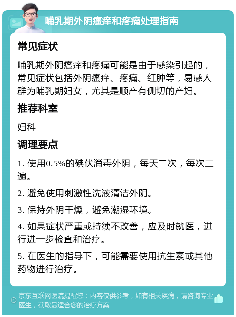 哺乳期外阴瘙痒和疼痛处理指南 常见症状 哺乳期外阴瘙痒和疼痛可能是由于感染引起的，常见症状包括外阴瘙痒、疼痛、红肿等，易感人群为哺乳期妇女，尤其是顺产有侧切的产妇。 推荐科室 妇科 调理要点 1. 使用0.5%的碘伏消毒外阴，每天二次，每次三遍。 2. 避免使用刺激性洗液清洁外阴。 3. 保持外阴干燥，避免潮湿环境。 4. 如果症状严重或持续不改善，应及时就医，进行进一步检查和治疗。 5. 在医生的指导下，可能需要使用抗生素或其他药物进行治疗。