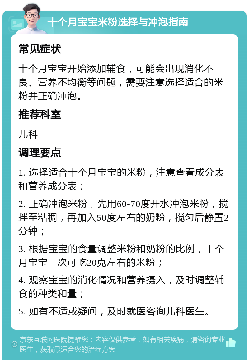 十个月宝宝米粉选择与冲泡指南 常见症状 十个月宝宝开始添加辅食，可能会出现消化不良、营养不均衡等问题，需要注意选择适合的米粉并正确冲泡。 推荐科室 儿科 调理要点 1. 选择适合十个月宝宝的米粉，注意查看成分表和营养成分表； 2. 正确冲泡米粉，先用60-70度开水冲泡米粉，搅拌至粘稠，再加入50度左右的奶粉，搅匀后静置2分钟； 3. 根据宝宝的食量调整米粉和奶粉的比例，十个月宝宝一次可吃20克左右的米粉； 4. 观察宝宝的消化情况和营养摄入，及时调整辅食的种类和量； 5. 如有不适或疑问，及时就医咨询儿科医生。