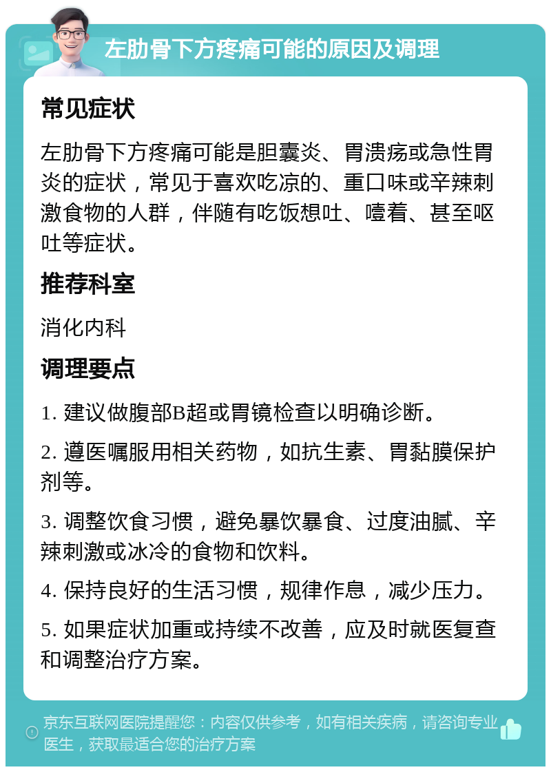 左肋骨下方疼痛可能的原因及调理 常见症状 左肋骨下方疼痛可能是胆囊炎、胃溃疡或急性胃炎的症状，常见于喜欢吃凉的、重口味或辛辣刺激食物的人群，伴随有吃饭想吐、噎着、甚至呕吐等症状。 推荐科室 消化内科 调理要点 1. 建议做腹部B超或胃镜检查以明确诊断。 2. 遵医嘱服用相关药物，如抗生素、胃黏膜保护剂等。 3. 调整饮食习惯，避免暴饮暴食、过度油腻、辛辣刺激或冰冷的食物和饮料。 4. 保持良好的生活习惯，规律作息，减少压力。 5. 如果症状加重或持续不改善，应及时就医复查和调整治疗方案。