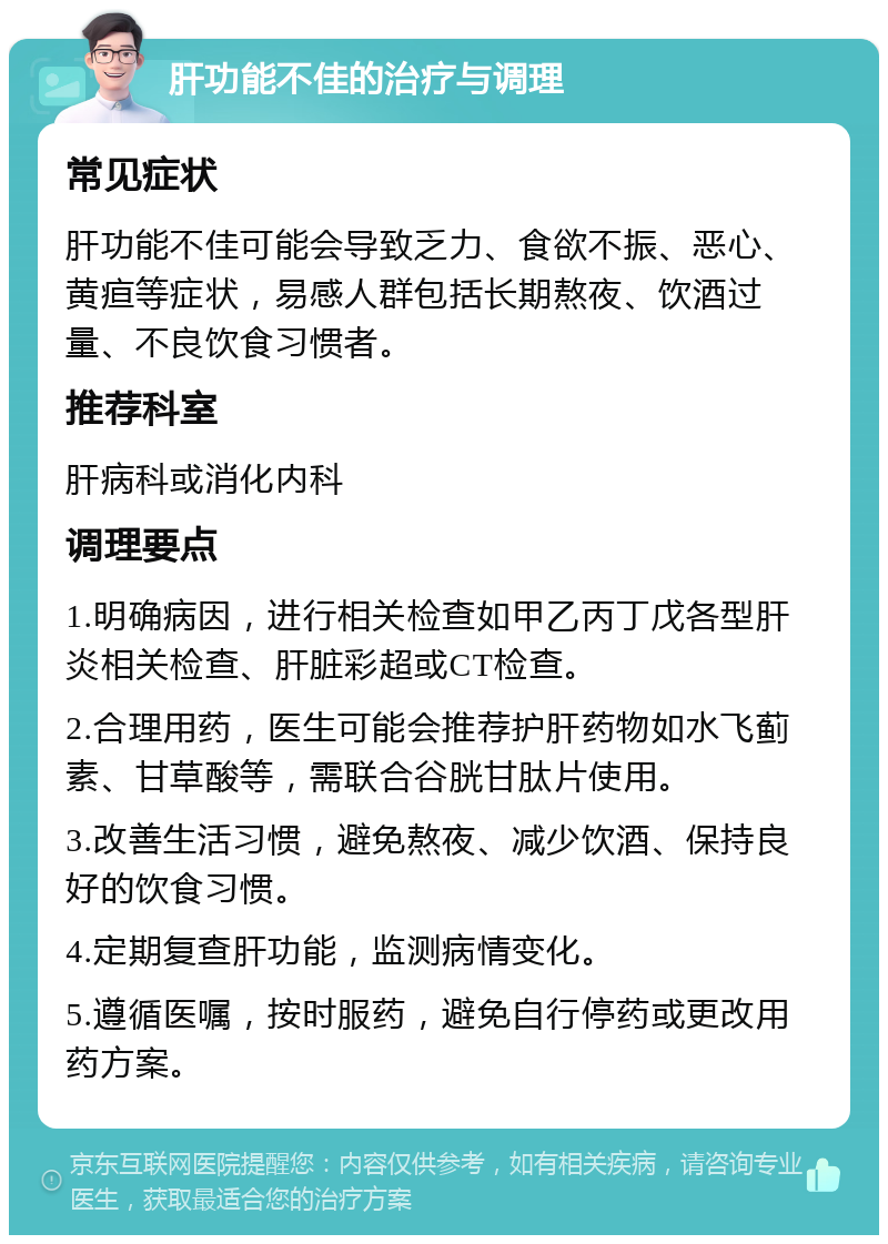 肝功能不佳的治疗与调理 常见症状 肝功能不佳可能会导致乏力、食欲不振、恶心、黄疸等症状，易感人群包括长期熬夜、饮酒过量、不良饮食习惯者。 推荐科室 肝病科或消化内科 调理要点 1.明确病因，进行相关检查如甲乙丙丁戊各型肝炎相关检查、肝脏彩超或CT检查。 2.合理用药，医生可能会推荐护肝药物如水飞蓟素、甘草酸等，需联合谷胱甘肽片使用。 3.改善生活习惯，避免熬夜、减少饮酒、保持良好的饮食习惯。 4.定期复查肝功能，监测病情变化。 5.遵循医嘱，按时服药，避免自行停药或更改用药方案。