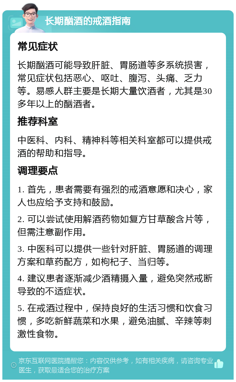 长期酗酒的戒酒指南 常见症状 长期酗酒可能导致肝脏、胃肠道等多系统损害，常见症状包括恶心、呕吐、腹泻、头痛、乏力等。易感人群主要是长期大量饮酒者，尤其是30多年以上的酗酒者。 推荐科室 中医科、内科、精神科等相关科室都可以提供戒酒的帮助和指导。 调理要点 1. 首先，患者需要有强烈的戒酒意愿和决心，家人也应给予支持和鼓励。 2. 可以尝试使用解酒药物如复方甘草酸含片等，但需注意副作用。 3. 中医科可以提供一些针对肝脏、胃肠道的调理方案和草药配方，如枸杞子、当归等。 4. 建议患者逐渐减少酒精摄入量，避免突然戒断导致的不适症状。 5. 在戒酒过程中，保持良好的生活习惯和饮食习惯，多吃新鲜蔬菜和水果，避免油腻、辛辣等刺激性食物。