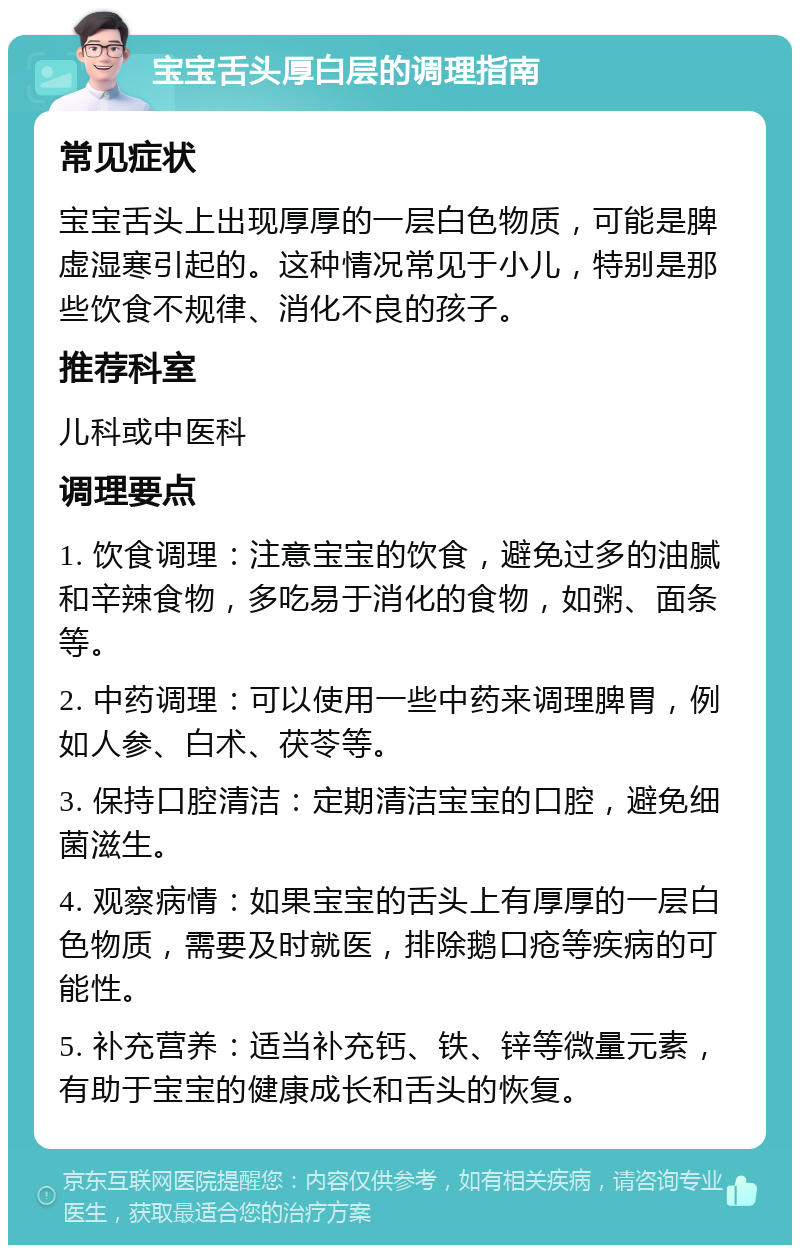 宝宝舌头厚白层的调理指南 常见症状 宝宝舌头上出现厚厚的一层白色物质，可能是脾虚湿寒引起的。这种情况常见于小儿，特别是那些饮食不规律、消化不良的孩子。 推荐科室 儿科或中医科 调理要点 1. 饮食调理：注意宝宝的饮食，避免过多的油腻和辛辣食物，多吃易于消化的食物，如粥、面条等。 2. 中药调理：可以使用一些中药来调理脾胃，例如人参、白术、茯苓等。 3. 保持口腔清洁：定期清洁宝宝的口腔，避免细菌滋生。 4. 观察病情：如果宝宝的舌头上有厚厚的一层白色物质，需要及时就医，排除鹅口疮等疾病的可能性。 5. 补充营养：适当补充钙、铁、锌等微量元素，有助于宝宝的健康成长和舌头的恢复。