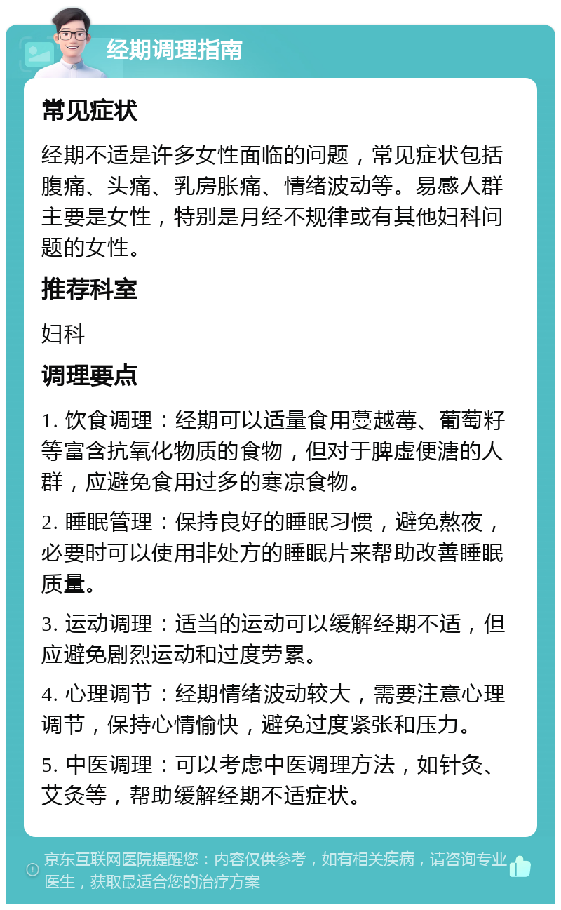 经期调理指南 常见症状 经期不适是许多女性面临的问题，常见症状包括腹痛、头痛、乳房胀痛、情绪波动等。易感人群主要是女性，特别是月经不规律或有其他妇科问题的女性。 推荐科室 妇科 调理要点 1. 饮食调理：经期可以适量食用蔓越莓、葡萄籽等富含抗氧化物质的食物，但对于脾虚便溏的人群，应避免食用过多的寒凉食物。 2. 睡眠管理：保持良好的睡眠习惯，避免熬夜，必要时可以使用非处方的睡眠片来帮助改善睡眠质量。 3. 运动调理：适当的运动可以缓解经期不适，但应避免剧烈运动和过度劳累。 4. 心理调节：经期情绪波动较大，需要注意心理调节，保持心情愉快，避免过度紧张和压力。 5. 中医调理：可以考虑中医调理方法，如针灸、艾灸等，帮助缓解经期不适症状。