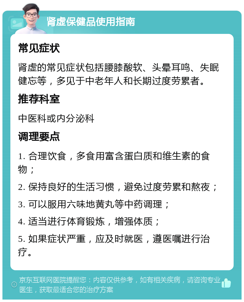 肾虚保健品使用指南 常见症状 肾虚的常见症状包括腰膝酸软、头晕耳鸣、失眠健忘等，多见于中老年人和长期过度劳累者。 推荐科室 中医科或内分泌科 调理要点 1. 合理饮食，多食用富含蛋白质和维生素的食物； 2. 保持良好的生活习惯，避免过度劳累和熬夜； 3. 可以服用六味地黄丸等中药调理； 4. 适当进行体育锻炼，增强体质； 5. 如果症状严重，应及时就医，遵医嘱进行治疗。