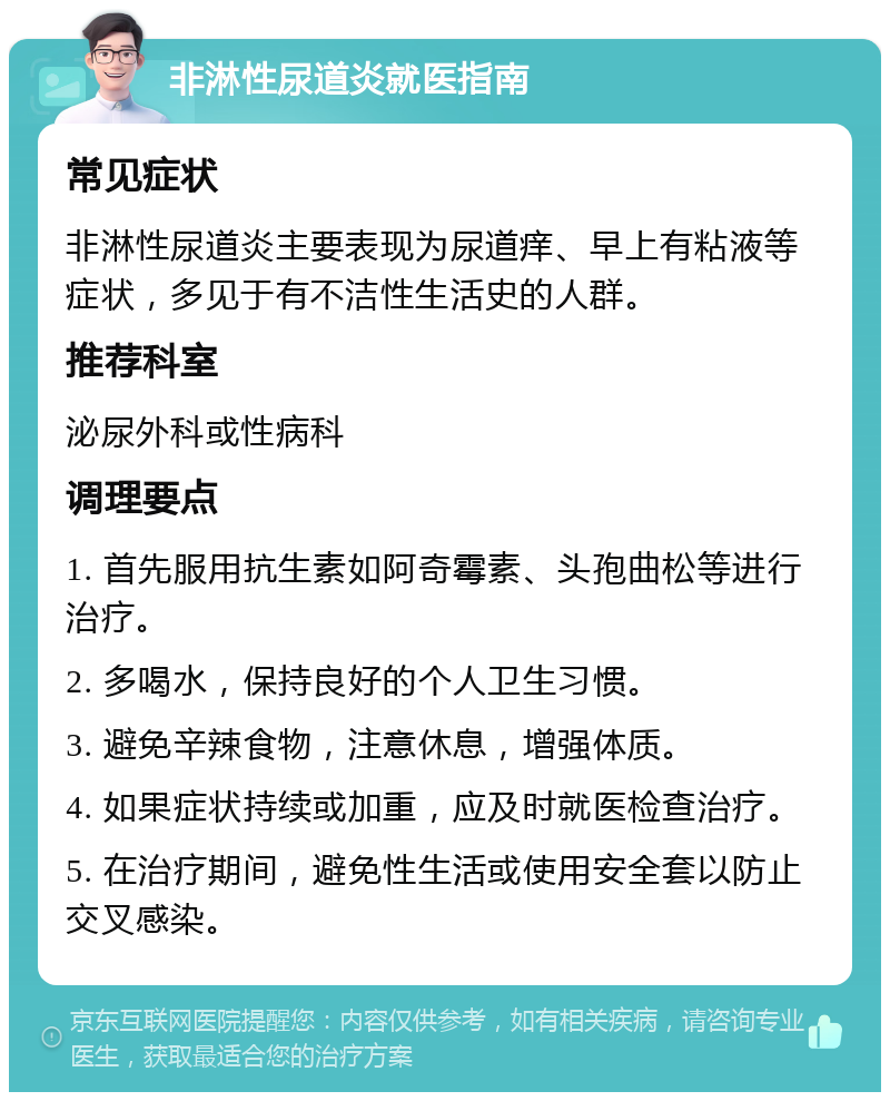 非淋性尿道炎就医指南 常见症状 非淋性尿道炎主要表现为尿道痒、早上有粘液等症状，多见于有不洁性生活史的人群。 推荐科室 泌尿外科或性病科 调理要点 1. 首先服用抗生素如阿奇霉素、头孢曲松等进行治疗。 2. 多喝水，保持良好的个人卫生习惯。 3. 避免辛辣食物，注意休息，增强体质。 4. 如果症状持续或加重，应及时就医检查治疗。 5. 在治疗期间，避免性生活或使用安全套以防止交叉感染。